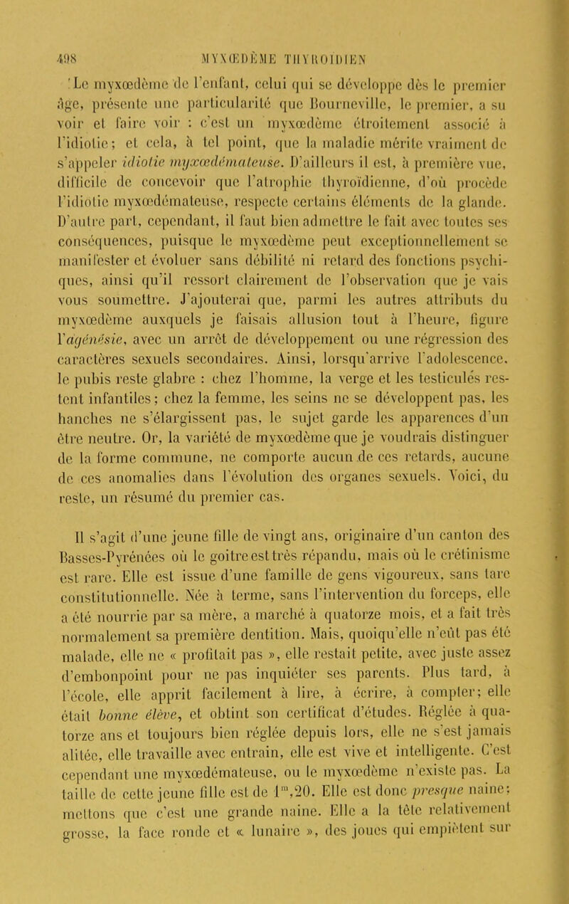 Le myxœdème de l'enfant, celui qui se développe dès le premier âge, présente une particularité que Bourneville, le premier, a su voir et faire voir : c'est un myxœdèmc étroitement associé à L'idiotie; et cela, à tel point, que la maladie mérite vraiment de s'appeler idiotie myxœdémateuse. D'ailleurs il est, à première vue, difficile de concevoir que l'atrophie thyroïdienne, d'où procède L'idiotie myxœdémateuse, respecte certains éléments de la glande. D'autre part, cependant, il faut bien admettre le fait avec toutes ses conséquences, puisque le myxœdèmc peut exceptionnellement se manifester et évoluer sans débilité ni retard des fonctions psychi- ques, ainsi qu'il ressort clairement de l'observation que je vais vous soumettre. J'ajouterai que, parmi les autres attributs du myxœdème auxquels je faisais allusion tout à l'heure, figure Yàgénësie, avec un arrêt de développement ou une régression des caractères sexuels secondaires. Ainsi, lorsqu'arrive l'adolescence, le pubis reste glabre : chez l'homme, la verge et les testicules res- tent infantiles; chez la femme, les seins ne se développent pas, les hanches ne s'élargissent pas, le sujet garde les apparences d'un être neutre. Or, la variété de myxœdème que je voudrais distinguer de la forme commune, ne comporte aucun .de ces retards, aucune de ces anomalies dans l'évolution des organes sexuels. Voici, du reste, un résumé du premier cas. Il s'agit d'une jeune fille de vingt ans, originaire d'un canton des Basses-Pyrénées où le goitre est très répandu, mais où le crétinisme est rare. Elle est issue d'une famille de gens vigoureux, sans lare constitutionnelle. Née h terme, sans l'intervention du forceps, elle a été nourrie par sa mère, a marché à quatorze mois, et a fait très normalement sa première dentition. Mais, quoiqu'elle n'eût pas été malade, elle ne « profilait pas », elle restait petite, avec juste assez d'embonpoint pour ne pas inquiéter ses parents. Plus tard, à l'école, elle apprit facilement à lire, à écrire, à compter; elle était bonne élève, et obtint son certificat d'études. Réglée à qua- torze ans et toujours bien réglée depuis lors, elle ne s'est jamais alitée, elle travaille avec entrain, elle est vive et intelligente. G'esl cependant une myxœdémateuse, ou le myxœdème n'existe pas. La taille de celle jeune fille est de lm,20. Elle est donc presque naine: mettons que c'est une grande naine. Elle a la tête relativement grosse, la face ronde et « lunaire », des joues qui empiètent sur