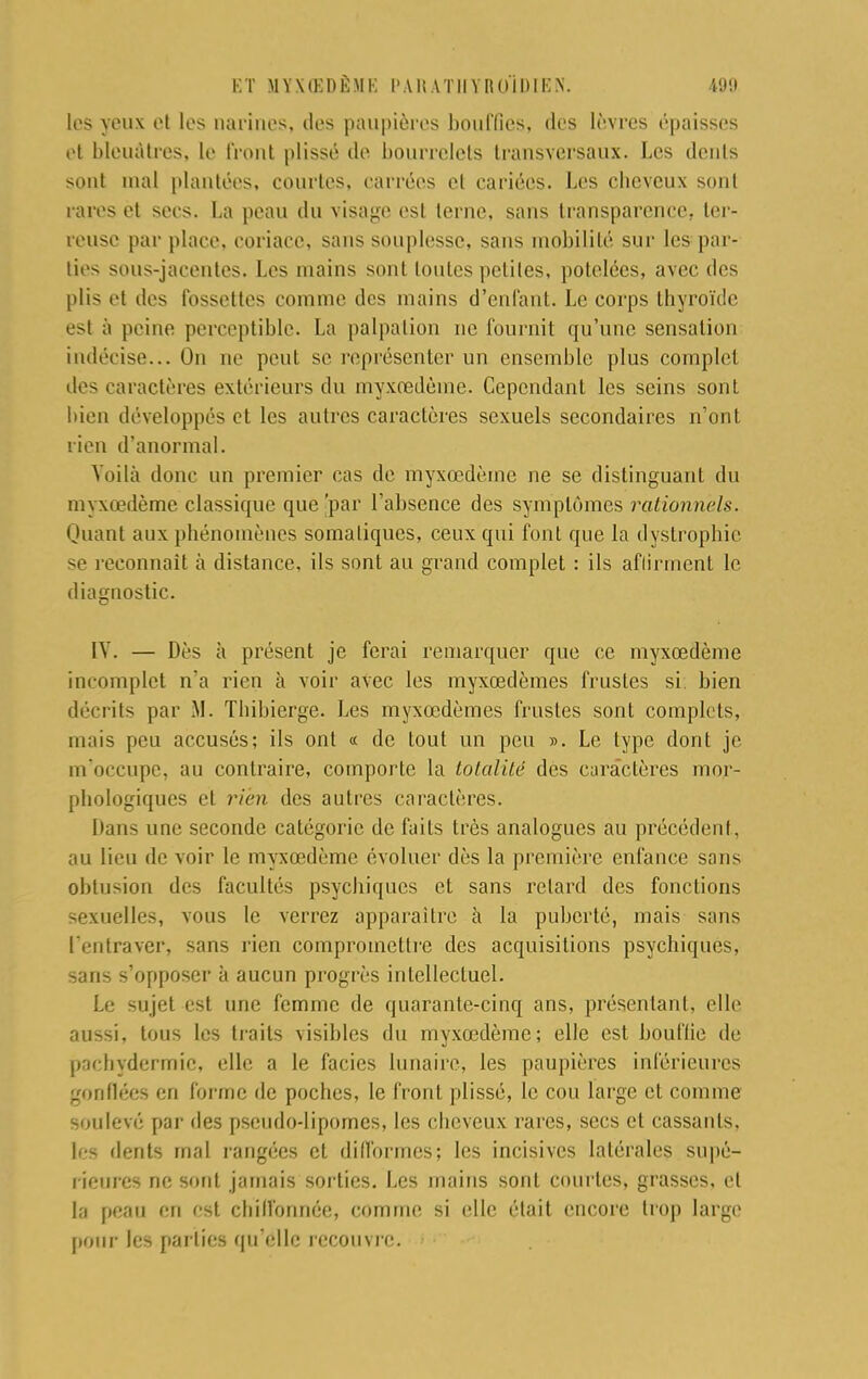 los yeux et les narines, îles paupières bouffies, des lèvres épaisses et bleuâtres. le front plissé de bourrelets transversaux. Les dents sont mal plantées, courtes, carrées et cariées. Les cheveux sont rares et secs. La peau du visage est terne, sans transparence, ter- reuse par place, coriace, sans souplesse, sans mobilité sur les par- lies sous-jacentes. Les mains sont toutes petites, potelées, avec des plis et des fossettes comme des mains d'enfant. Le corps thyroïde est à peint1 perceptible. La palpalion ne fournit qu'une sensation indécise... On ne lient se représenter un ensemble plus complet des caractères extérieurs du myxœdèine. Cependant les seins sont bien développés et les autres caractères sexuels secondaires n'ont rien d'anormal. Voilà donc un premier cas de myxœdème ne se distinguant du myxœdème classique que 'par l'absence des symptômes rationnels. Quant aux phénomènes somaliques, ceux qui font que la dystrophie se reconnaît à distance, ils sont au grand complet : ils aflirmcnt le diagnostic. IV. — Dès à présent je ferai remarquer que ce myxœdème incomplet n'a rien à voir avec les myxcedèmes frustes si bien décrits par M. Thibierge. Les myxœdèmes frustes sont complets, mais peu accusés; ils ont « de tout un peu ». Le type dont je m'occupe, au contraire, comporte la totalité des caractères mor- phologiques et rien des autres caractères. Dans une seconde catégorie de faits très analogues au précédent, au lieu de voir le myxœdème évoluer dès la première enfance sans obtusion des facultés psychiques et sans retard des fonctions sexuelles, vous le verrez apparaître à la puberté, mais sans lentraver, sans rien compromettre des acquisitions psychiques, sans s'opposer à aucun progrès intellectuel. Le sujet est une femme de quarante-cinq ans, présentant, elle aussi, tous les traits visibles du myxœdème; elle est bouffie de pachyderrnie, elle a le faciès lunaire, les paupières inférieures gonflées en forme de poches, le front plissé, le cou large et comme soulevé par des pseudo-lipomes, les cheveux rares, secs et cassants, les dents mal rangées et difformes; les incisives latérales supé- rieures ne sont jamais sorties. Les mains sont courtes, grasses, et la peau en est cliilïounée, comme si elle était encore trop large I»our les parties qu'elle recouvre.