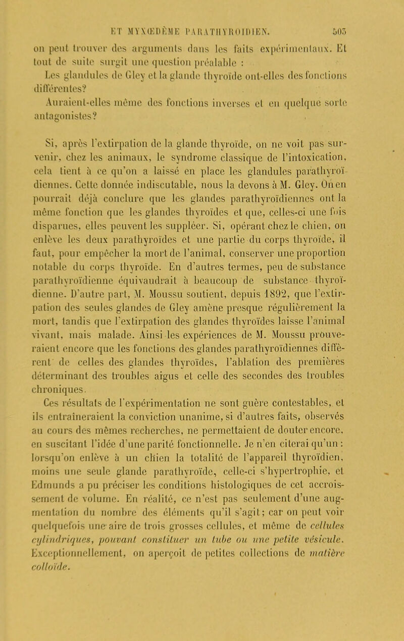 on peut trouver dos arguments dans les faits expérimentaux. Et tout de suite surgit une question préalable : Los glandules de Glev. et la glande thyroïde ont-elles des fonctions différentes? Auraient-elles même des fonctions inverses et en quelque sorte antagonistes? Si. après l'extirpation de la glande thyroïde, on ne voit pas sur- venir, chez les animaux, le syndrome classique de l'intoxication, cela tient à ce qu'on a laissé en place les glandules parathyrbï diennes. Cette donnée indiscutable, nous la devons à M. Gley. On en pourrait déjà conclure que les glandes parathyroïdiennes ont la même fonction que les glandes thyroïdes et que, celles-ci une fuis disparues, elles peuvent les suppléer. Si, opérant chez le chien, on enlève les deux paralhyroïdes et une partie du corps thyroïde, il faut, pour empêcher la mort de l'animal, conserver une proportion notable du corps thyroïde. En d'autres termes, peu de substance parathyroïdienne équivaudrait à beaucoup de substance thyroï- dienne. D'autre part, M. Moussu soutient, depuis 1892, que l'extir- pation des seules glandes de Gley amène presque régulièrement la mort, tandis que l'extirpation des glandes thyroïdes laisse l'animal vivant, mais malade. Ainsi les expériences de M. Moussu prouve- raient encore que les fonctions des glandes parathyroïdiennes diffè- rent de celles des glandes thyroïdes, l'ablation des premières déterminant des troubles argus et celle des secondes des troubles chroniques. Ces résultais de l'expérimentation ne sont guère contestables, et ils entraîneraient la conviction unanime, si d'autres faits, observés au cours des mêmes recherches, ne permettaient de douter encore, en suscitant l'idée d'une parité fonctionnelle. Je n'en citerai qu'un : lorsqu'on enlève à un chien la totalité de l'appareil thyroïdien, moins une seule glande parathyroïde, celle-ci s'hypertrophie, et Edrnunds a pu préciser les conditions histologiques de cet accrois- sement de volume. En réalité, ce n'est pas seulement d'une aug- mentation du nombre des éléments qu'il s'agit; car on peut voir quelquefois une aire de trois grosses cellules, et même de cellules ci/h'udrUpies, pouvant constituer un tube ou une petite vésicule. Exceptionnellement, on aperçoit de petites collections de matière col loi de.