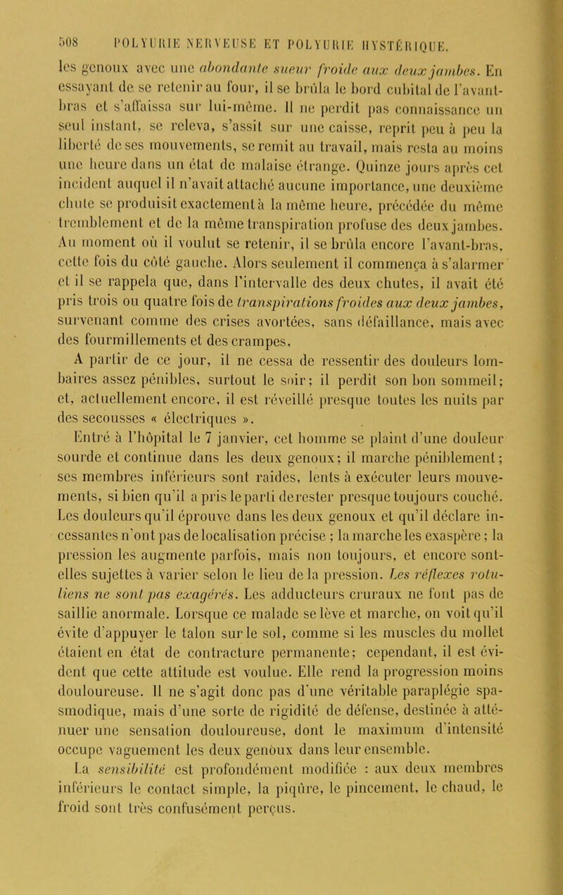 1rs genoux avec une abondante sueur [roule aux deux jambes. En essayanl de se retenir au four, il se brûla le boni cubital de L'avant- bras et s'affaissa sur lui-même. Il ne perdit pas connaissance un seul instant, se releva, s'assit sur une caisse, reprit peu à peu la liberté de ses mouvements, se remit au travail, mais resta au moins une heure dans un état de malaise étrange. Quinze jours après cet incident auquel il n'avait attaché aucune importance, une deuxième chute se produisit exactement à la môme heure précédée du même tremblement et de la même transpiration profusc des deuxjambes. Au moment où il voulut se retenir, il se brûla encore l'avant-bras, cette fois du côté gauche. Alors seulement il commença à s'alarmer et il se rappela que, dans l'intervalle des deux chutes, il avait été pris trois ou quatre fois de transpirations froides aux deux jambes, survenant comme des crises avortées, sans défaillance, mais avec des fourmillements et des crampes. A partir de ce jour, il ne cessa de ressentir des douleurs lom- baires assez pénibles, surtout le soir; il perdit son bon sommeil; et. actuellement encore, il est réveillé presque toutes les nuits par des secousses « électriques ». Entré à l'hôpital le 7 janvier, cet homme se plaint d'une douleur sourde et continue dans les deux genoux; il marche péniblement; ses membres inférieurs sont raides, lents à exécuter leurs mouve- ments, si bien qu'il a pris le parti derester presque toujours couché. Les douleurs qu'il éprouve dans les deux genoux et qu'il déclare in- cessantes n'ont pas de localisation précise ; la marche les exaspère ; la pression les augmente parfois, mais non toujours, et encore sont- elles sujettes à varier selon le lieu delà pression. Les réflexes rotu- liens ne sont pas exagères. Les adducteurs cruraux ne font pas de saillie anormale. Lorsque ce malade se lève et marche, on voit qu'il évite d'appuyer le talon sur le sol, comme si les muscles du mollet étaient en état de contracture permanente; cependant, il est évi- dent que cette attitude est voulue. Elle rend la progression moins douloureuse. Il ne s'agit donc pas d'une véritable paraplégie spa- smodique, mais d'une sorte de rigidité de défense, destinée à atté- nuer une sensation douloureuse, dont le maximum d'intensité occupe vaguement les deux genoux dans leur ensemble. La sensibilité est profondément modifiée : aux deux membres inférieurs le contact simple, la piqûre, le pincement, le chaud, le froid sont très confusément perçus.