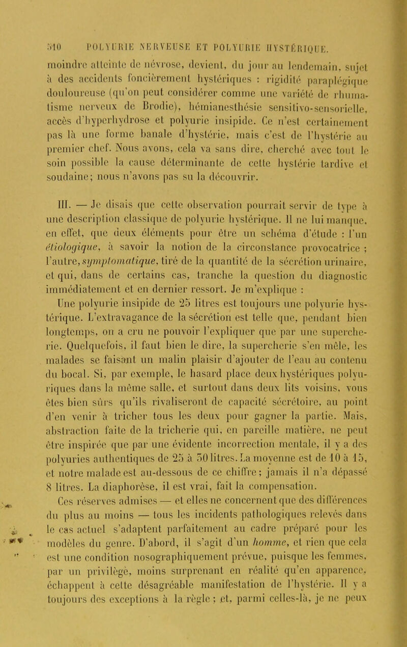 moindre atteinte de névrose, devient, du jour au lendemain, sujet à des accidents foncièrement hystériques : rigidité paraplégique douloureuse (qu'on peut considérer comme une variété de rhuma- tisme nerveux de Brodic), hémianesthésie sensitivo-sensorielle, accès d'hyperhydrose et polyuric insipide. Ce n'est certainement pas là une forme banale d'hystérie, mais c'est de l'hystérie au premier chef. Nous avons, cela va sans dire, cherché avec tout le soin possible la cause déterminante de celle hystérie tardive el soudaine; nous n'avons pas su la découvrir. III. — Je disais que cette observation pourrait servir de type à une description classique de polyuric hystérique. Il ne lui manque, en effet, que deux éléments pour être un schéma d'étude : L'un étiologique, à savoir la notion de la circonstance provocatrice : l'autre,symptomatique, tiré de la quantité de la sécrétion urinaire, et qui, dans de certains cas, tranche la question du diagnostic immédiatement et en dernier ressort. Je m'explique : Une polyurie insipide de 25 litres est toujours une polyurie hys- térique, l/extravagance de la sécrétion est telle que, pendant bien longtemps, on a cru ne pouvoir l'expliquer que par une superche- rie. Quelquefois, il faut bien le dire, la supercherie s'en môle, les malades se faisa-nt un malin plaisir d'ajouter de l'eau au contenu du bocal. Si, par exemple, le hasard place deux hystériques polyu- riques clans la même salle, et surtout dans deux lits voisins, vous êtes bien sûrs qu'ils rivaliseront de capacité sécrétoire, au point d'en venir à tricher tous les deux pour gagner la partie. Mais, abstraction faite de la tricherie qui, en pareille matière, ut1 peut être inspirée que par une évidente incorrection mentale, il y a des polyuries authentiques de 25 à 5.0 litres. La moyenne est de 10 à 15, et notre malade est au-dessous de ce chiffre; jamais il n'a dépassé 8 litres. La diaphorèse, il est vrai, fait la compensation. Ces réserves admises — et elles ne concernent que des difl'érences du plus au moins — tous les incidents pathologiques relevés dans le cas actuel s'adaptent parfaitement au cadre préparé pour les modèles du genre. D'abord, il s'agit d'un homme, et rien que cela es! une condition nosographiquemenl prévue, puisque les femmes, par un privilège, moins surprenant en réalité qu'en apparence, échappent à celte désagréable manifestation de l'hystérie. Il y a toujours des exceptions à la règle ; et, parmi celles-là, je ne peux