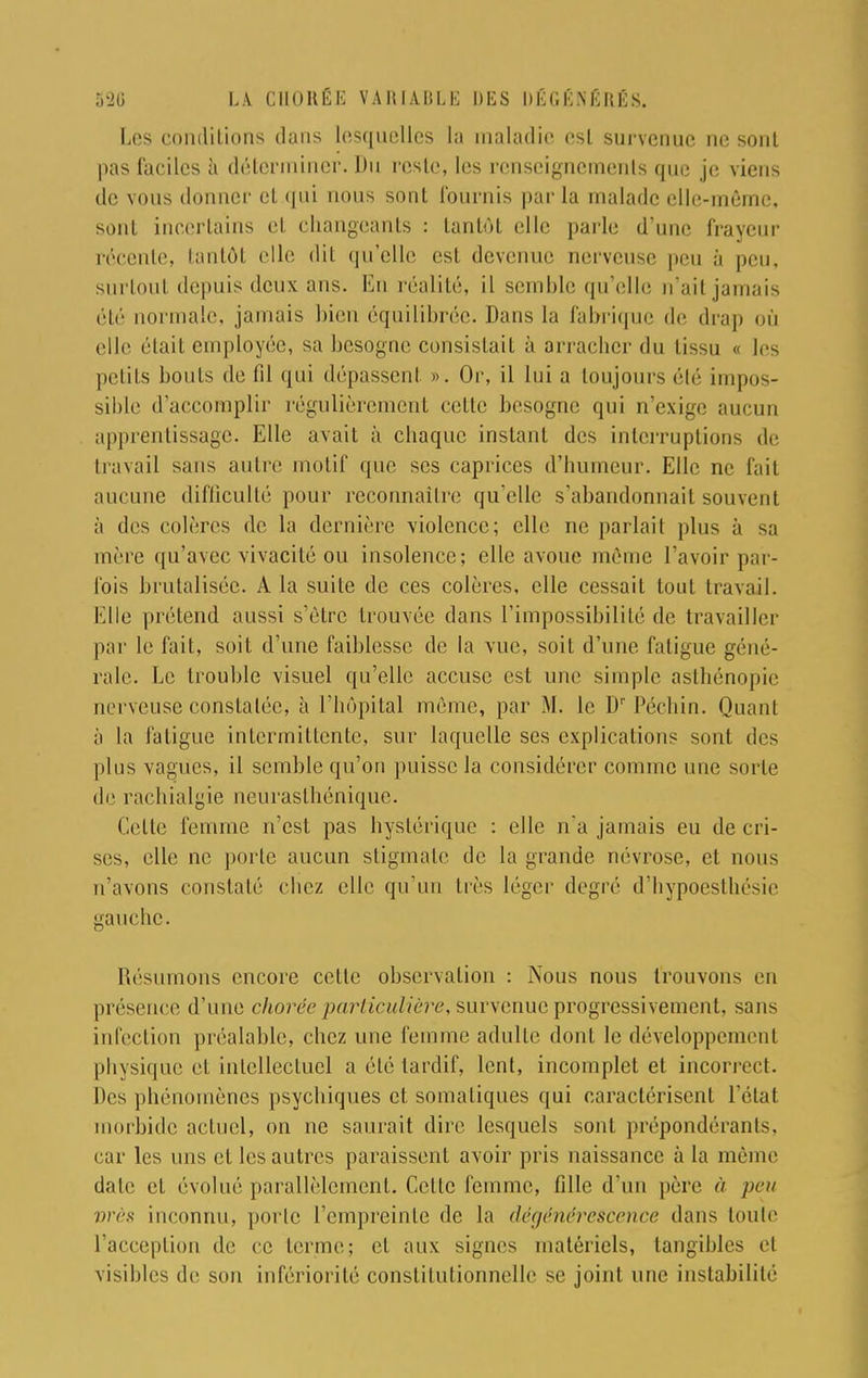 Les conditions dans lesquelles ta maladie est survenue ne sont pas faeiles à déterminer. Du reste, les renseignements que je viens de vous donner et qui nous sont fournis par la malade elle-même, sont incertains et changeants : tantôt elle parle d'une frayeur récente, tantôt elle dit qu'elle est devenue nerveuse peu à peu. surtout depuis deux ans. En réalité, il semble qu'elle n'ail jamais été normale, jamais bien équilibrée. Dans la fabrique de drap où elle était employée, sa besogne consistait à arracher du tissu « les petits bouts de fil qui dépassent ». Or, il lui a toujours été impos- sible d'accomplir régulièrement cette besogne qui n'exige aucun apprentissage. Elle avait à chaque instant des interruptions de travail sans autre motif que ses caprices d'humeur. Elle ne fait aiu uiie difficulté pour reconnaître qu'elle s'abandonnait souvent à des colères de la dernière violence; elle ne parlait plus à sa mère qu'avec vivacité ou insolence; elle avoue même l'avoir par- fois brutalisée. A la suite de ces colères, elle cessait tout travail. Elle prétend aussi s'être trouvée dans l'impossibilité de travailler par le fait, soit d'une faiblesse de la vue, soit d'une fatigue géné- rale. Le trouble visuel qu'elle accuse est une simple asthénopie nerveuse constatée, à l'hôpital même, par M. le Dr Péchin. Quant à la fatigue intermittente, sur laquelle ses explications sont des plus vagues, il semble qu'on puisse la considérer comme une sorte de rachialgie neurasthénique. Celte femme n'est pas hystérique : elle n'a jamais eu de cri- ses, elle ne porte aucun stigmate de la grande névrose, et nous n'avons constaté chez elle qu'un très léger degré d'hypoesthésie gauche. Résumons encore cette observation : Nous nous trouvons en présence d'une chorée particulière, survenue progressivement, sans infection préalable, chez une femme adulte dont le développement physique et intellectuel a été tardif, lent, incomplet et incorrect. Des phénomènes psychiques et somaliques qui caractérisent l'état morbide actuel, on ne saurait dire lesquels sont prépondérants, car les uns et les autres paraissent avoir pris naissance à la même date et évolué parallèlement. Cette femme, fille d'un père à peu vrès inconnu, porte l'empreinte de la dégénérescence dans toute l'acception de ce terme; et aux signes matériels, tangibles et visibles de son infériorité constitutionnelle se joint une instabilité