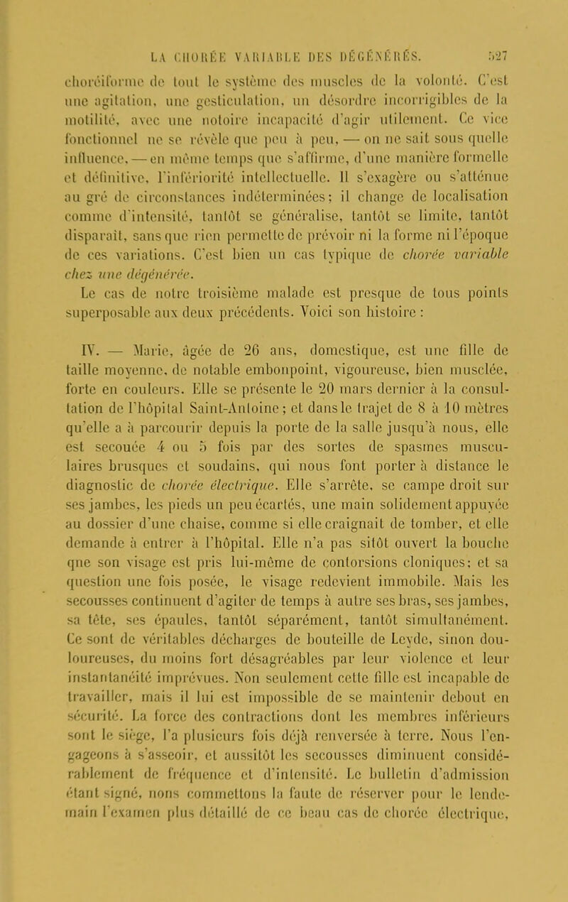 choréiforme de lout le système des muscles de la volonté. C'est mie agitation, une gesticulation, un désordre incorrigibles de la motilité. avec une notoire incapacité d'agir Utilement. Ce vice fonctionnel ne se révèle que peu à peu, — on ne sait sous quelle influence, — on même temps que s'affirme, d'une manière formelle et définitive, l'infériorité intellectuelle. 11 s'exagère on s'atténue au gré de circonstances indéterminées; il change de localisation comme d'intensité, tantôt se généralise, tantôt se limite, tantôt disparaît, sans que rien permette de prévoir ni la forme ni l'époque de ces variations. C'est bien un cas typique de chorée variable chez une dégénérée. Le cas de notre troisième malade est presque de tous points superposablr aux deux précédents. Voici son histoire : IV. — Marie, âgée de 26 ans, domestique, est une fille de taille moyenne, de notable embonpoint, vigoureuse, bien musclée, forte en couleurs. Elle se présente le 20 mars dernier à la consul- tation de l'hôpital Saint-Antoine ; et dans le trajet de 8 à 10 mètres qu'elle a à parcourir depuis la porte de la salle jusqu'à nous, elle est secouée 4 ou 5 fois par des sortes de spasmes muscu- laires brusques et soudains, qui nous font porter à distance le diagnostic de chorée électrique. Elle s'arrête, se campe droit sur ses jambes, les pieds un peu écartés, une main solidement appuyée au dossier d'une chaise, comme si elle craignait de tomber, et elle demande à entrer à l'hôpital. Elle n'a pas sitôt ouvert la bouche qne son visage est pris lui-môme de contorsions cloniqucs; et sa question une fois posée, le visage redevient immobile. Mais les secousses continuent d'agiter de temps à autre ses bras, ses jambes, sa tète, ses épaules, tantôt séparément, tantôt simultanément. Ce sont de vér itables décharges de bouteille de Lcydc, sinon dou- loureuses, du moins fort désagréables par leur violence et leur instantanéité imprévues. Non seulement celte fille est incapable de travailler, mais il lui est impossible de se maintenir debout en sécurité. La force des contractions dont les membres inférieurs sont le siège, l'a plusieurs fois déjà renversée à terre. Nous l'en- gageons à s'asseoir, et aussitôt les secousses diminuent considé- rablement de fréquence et d'intensité. Le bulletin d'admission ('•tant signé, nous commettons la faute de réserver pour le lende- main l'examen plus détaillé de ce beau cas de chorée électrique.