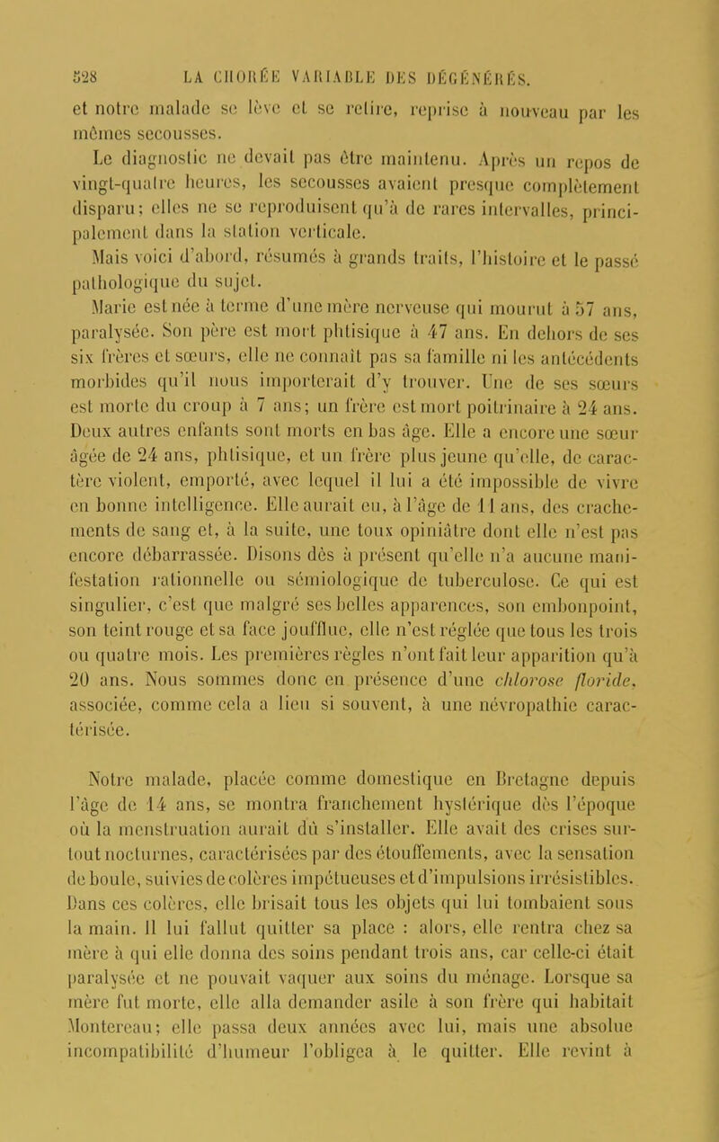 et notre malade se lève et se relire, reprise à nouveau par les mômes secousses. Le diagnostic ne devait pas être maintenu. Après un repos de vingl-qualre heures, les secousses avaient presque complètement disparu: elles ne se reproduisent qu'à de rares intervalles, princi- palement dans la station verticale. Mais voici d'abord, résumés à grands traits, l'histoire et le passé pathologique du sujet. Marie esl uée à terme d'une mère nerveuse qui mourut à 57 uns. paralysée. Sun père est mort phtisique à 47 ans. En dehors de six frères el sieurs, elle ne connaît pas sa Camille ni les antécédents morbides qu'il nous importerait d'y trouver. Une de ses sœurs esl morte du croup à 7 ans; un frère estmort poitrinaire à 24 ans. Deux autres enfants sont morts en bas âge. Elle a encore une sœur âgée de 24 ans, phtisique, et un frère plus jeune qu'elle, de carac- tère violent, emporté, avec lequel il lui a été impossible de vivre en bonne intelligence. Elle aurait eu, à l'âge de 11 ans, des crache- ments de sang et, à la suite, une toux opiniâtre dont elle n'est pas encore débarrassée. Disons dès à présent qu'elle n'a aucune mani- festation rationnelle ou sémiologique de tuberculose. Ce qui est singulier, c'est que malgré ses belles apparences, son embonpoint, son teint rouge et sa face joufflue, elle n'est réglée que tous les trois ou quatre mois. Les premières règles n'ont fait leur apparition qu'à 20 ans. Nous sommes donc en présence d'une chlorose floride, associée, comme cela a lieu si souvent, à une névropathie carac- térisée. Notre malade, placée comme domestique en Bretagne depuis l'âge de 14 ans, se montra franchement hystérique dès l'époque où la menstruation aurait du s'installer. Elle avait des crises sur- tout nocturnes, caractérisées par des étouffements, avec la sensation de boule, suivies décolères impétueuses et d'impulsions irrésistibles. Dans ces colères, elle brisait tous les objets qui lui tombaient sous la main. 11 lui fallut quitter sa place : alors, elle rentra chez sa mère à qui elle donna des soins pendant trois ans, car celle-ci était paralysée et ne pouvait vaquer aux soins du ménage. Lorsque sa mère fut morte, elle, alla demander asile à son frère qui habitait Montereau; elle passa deux années avec lui, mais une absolue incompatibilité d'humeur l'obligea à le quitter. Elle revint à