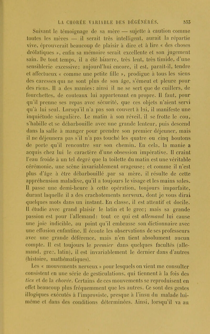 Suivant le témoignage de sa mère — sujette à caution comme toutes les mères — il serait très intelligent, aurait la répartie vive, éprouverait beaucoup de plaisir à dire el à lire « des choses drolatiques », enfin sa mémoire serait excellente et son jugement sain. l>e tout temps, il a été bizarre, très lent, très timide, d'une sensiblerie excessive; aujourd'hui encore, il est, parait-il, tendre et affectueux « comme une petite fille », prodigue à tous les siens des caresses qui ne sont plus de sou âge, s'émeut et pleure pour des liens. 11 a des manies: ainsi il ne se sert que de cuillers, de fourchettes, de couteaux lui appartenant en propre. Il faut, pour qu il prenne ses repas avec sécurité, que ces objets n'aient servi qu'à lui seul. Lorsqu'il n'a pas son couvert à lui, il manifeste une inquiétude singulière. Le matin à son réveil, il se frotte le cour s'habille et se débarbouille avec une grande lenteur, puis descend dans la salle à manger pour prendre son premier déjeuner, mais il ne déjeunera pas s'il n'a pas touché les quatre ou cinq boutons de porte qu'il rencontre sur son chemin. En cela, la manie a acquis chez lui le caractère d'une obsession impérative. 11 craint L'eau froide à un tel degré que la toilette du malin est une véritable cérémonie, une scène invariablement orageuse; et comme il n'est plus d'âge à être débarbouillé .par sa mère, il résulte de cette appréhension maladive, qu'il a toujours le visage et les mains sales. Il passe une demi-heure à cette opération, toujours imparfaite, durant laquelle il a des crachotements nerveux, dont je vous dirai quelques mots dans un instant. En classe, il est attentif et docile. Il étudie avec grand plaisir le latin et le grec; mais sa grande passion est pour l'allemand: tout ce qui est allemand lui cause une joie indicible, au point qu'il embrasse son dictionnaire avec une effusion enfantine. 11 écoute les observations de ses professeurs avec une grande déférence, mais n'en tient absolument aucun compte. Il est toujours le premier dans quelques facultés (alle- mand, grec, latin), il est invariablement le dernier dans d'autres (histoire, mathématiques). Les « mouvements nerveux » pour lesquels on vient me consulter consistent en une série de gesticulations, qui tiennent à la fois des //es- et de la clwrée. Certains de ces mouvements se reproduisent en effet beaucoup plus fréquemment que les autres. Ce sont des gestes illogiques exécutés à l'improviste, presque à l'insu du malade lui- même el dans des conditions déterminées. Ainsi, lorsqu'il va au