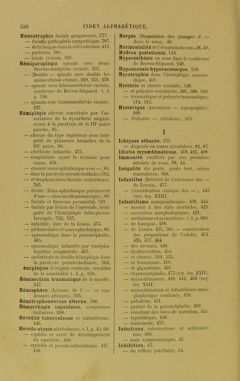 Hémiatrophie faciale progressive, 577. — faciale,pathogénîe sympathique, 397. — delà langue dans la sclérodermie,412. — partielle, 5S.>. — totale croisée, 580. Hémiparaplégie spinale avec demi- thermo-analgésie croisée, '2515. — (Double — spinale avec double lié- mianeslbésie croisée, 220, 231, 238. — spinale avec hémianesthésie croisée, syndrome de Brown-Séquard. t. I, p. 240. — spinale avec hémianesthésie croisée, 227. Hémiplégie alterne constituée par l'as- sociation de la dysarthrie migrai- neuse à la paralysie de la III'' paire gauche, 95. — alterne du type supérieur avec inté- grité de plusieurs branches de la 11b- paire, 99. — cérébrale infantile, 475. — congénitale ayant la dystocie pour cause, 476. — croisée (zona ophtalmique avec—).85. — dans la paralysie pseudo-bulbaire,312. — et trophonévrose faciale, coïncidence, 395. — droite (Zona ophtalmique précurseur d'une — chezunalhuminurique), 99. — faciale et faisceau pyramidal, 521. — faciale par lésion de l'opercule, béni- gnité de l'hémiplégie labio-glosso- laryngée, 522, 525. — infantile, date de la lésion, 474. — pédonculaire et zona ophtalmique, 86. — spasmodique dans la porencéphalie, 485. — spasmodique infantile, par encépha- lopathie congénitale, 485. — unilatérale et double hémiplégie dans la paralysie pseudo-bulbaire, 504, émiplégies d'origine corticale, troubles de la sensibilité t. I. p. 539. Hémisection traumatique de la moelle, 247. Hémisphère (Lésions de 1' — et syn- dromes alternes), 393. Hémitrophonévrose alterne. 590. Hômorrhagie capsulaire, symptômes bulbaires, 298. Hérédité tuberculeuse et infantilisme, 446. Hérédo-ataxie cérébelleuse, 1.1, p. 45, 60. — syphilis et arrêt de développement du squelette, 449. — syphilis et pseudo-infantilisme. 447, 448. Herpès (Disposition des groupes d' — dans le zona), 40. Horizontalité de l'éruption du zona,48,40. Hydroa gestationis, 144. Hyperesthésie en zone dans le syndrome de Brown-Séquard, 240. Hypoacousie-hyperacousique. 350. Hypotrophie dans L'hémiplégie spasmo- dique, 401. Hystérie et chorée variable, .V28. — et polyuric essentielle, 505, 50(5, 510. — traumatique et polvurie traumatique, .Mi, .m:,. Hystérique (Anesthésie —, topographie , 100. — (Polyurie —, récidives), 515. I Ichtyose sébacée, 151. — disposée en zones circulaires, 8-2, 85. Idiotie myxœdémateuse, 418, 425 , 498 Immunité conférée par une première atteinte de zona, 58, 44. Inégalité du pouls, pouls lent, crises convulsives, 560. Infantiles (Brièveté de l'existence des — de Lorain), 457. — (Classification clinique des —). i i (voy. leç. XXIII). Infantilisme anangioplasique, 55s. 151. — associé à des états morbides, 425. — caractères morphologiques, 121. — crétinismeet myxœdèmc. 1.1, p. 605. — de Lasègue, il8. — de Lorain 455, 565 — conservation des proportions de l'adulte, 451. 435, 457, 464. — des asexués, 420. — dysthyroïdien, 454. — et chorée, 510, 525. — et féminisme, 149. — et gigantisme, 421. — etporencéphalie,475(voy. leç. XXIY). — myxœdémateux, 418, 444, 465 (voy. Jeç. XXII). — myxœdémateux et infantilisme anan- gioplasique combinés, 139. — paludéen, 151. — partiel de la porencéphalie, 480. — résultant des vices de nutrition, 445. — syphilitique, 448. — traitement. 155. Infections, intoxications et scléroder- mie, 416. — zona symptomatique, §3. Inhibition. 15. — du réflexe patcllairc. H.