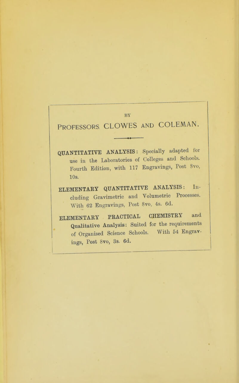 BY PROFESSORS CLOWES AND COLEMAN. QUANTITATIVE ANALYSIS: Specially adapted lor use in the Laboratories of Colleges and Sclxools. Fourth Edition, with 117 Engravings, Post 8vo, 10s. ELEMENTARY QUANTITATIVE ANALYSIS: In- cluding Gravimetric and Volumetric Processes. With 62 Engravings, Post 8vo, 4s. 6d. ELEMENTARY PRACTICAL CHEMISTRY and Qualitative Analysis: Suited for the requirements of Organised Science Schools. With 54 Engrav- ings, Post 8vo, 3s. 6d.