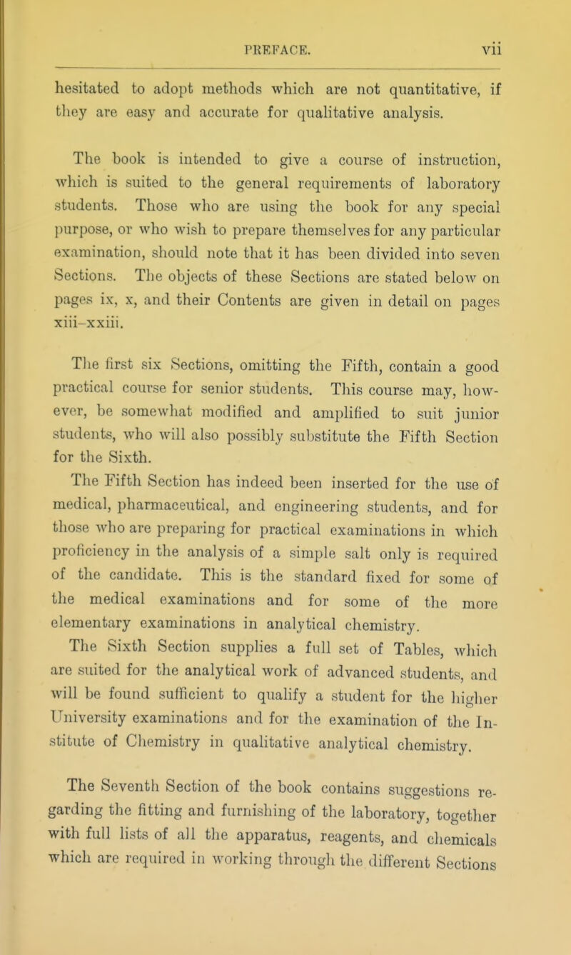 hesitated to adopt methods which are not quantitative, if they are easy and accurate for quahtative analysis. The book is intended to give a course of instruction, which is suited to the general requirements of laboratory students. Those who are using the book for any special purpose, or who wish to prepare themselves for any particular examination, should note that it has been divided into seven Sections. The objects of these Sections arc stated below on pages ix, x, and their Contents are given in detail on pages xiii-xxiii. The first six Sections, omitting the Fifth, contain a good practical course for senior students. This course may, how- ever, be somewhat modified and amphfied to suit junior students, who will also possibly substitute the Fifth Section for the Sixth. The Fifth Section has indeed been inserted for the use of medical, pharmaceutical, and engineering students, and for those who are preparing for practical examinations in which proficiency in the analysis of a simple salt only is required of the candidate. This is the standard fixed for some of the medical examinations and for some of the more elementary examinations in analytical chemistry. The Sixth Section supplies a full set of Tables, which are suited for the analytical work of advanced students, and will be found sufficient to qualify a student for the higher University examinations and for the examination of the In- stitute of Chemistry in qualitative analytical chemistry. The Seventh Section of the book contains suggestions re- garding the fitting and furnishing of the laboratory, together with full lists of all the apparatus, reagents, and chemicals which are required in working through the different Sections