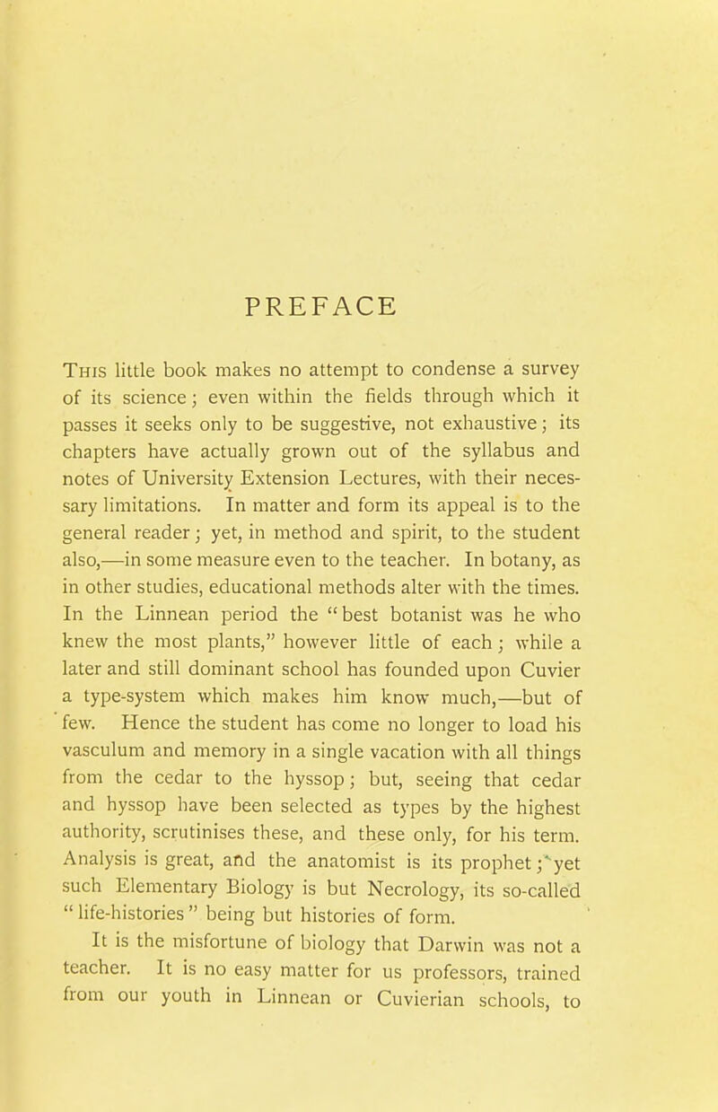 PREFACE This little book makes no attempt to condense a survey of its science; even within the fields through which it passes it seeks only to be suggestive, not exhaustive; its chapters have actually grown out of the syllabus and notes of University Extension Lectures, with their neces- sary limitations. In matter and form its appeal is to the general reader; yet, in method and spirit, to the student also,—in some measure even to the teacher. In botany, as in other studies, educational methods alter with the times. In the Linnean period the best botanist was he who knew the most plants, however little of each; while a later and still dominant school has founded upon Cuvier a type-system which makes him know much,—but of few. Hence the student has come no longer to load his vasculum and memory in a single vacation with all things from the cedar to the hyssop; but, seeing that cedar and hyssop have been selected as types by the highest authority, scrutinises these, and these only, for his term. Analysis is great, and the anatomist is its prophet j'-yet such Elementary Biology is but Necrology, its so-called  life-histories  being but histories of form. It is the misfortune of biology that Darwin was not a teacher. It is no easy matter for us professors, trained from our youth in Linnean or Cuvierian schools, to