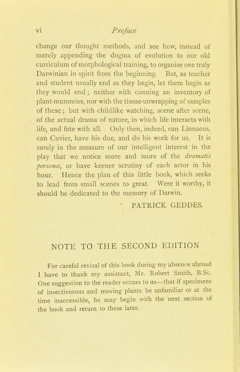 change our thought methods, and see how, instead of merely appending the dogma of evolution to our old curriculum of morphological training, to organise one truly Darwinian in spirit from the beginning. But, as teacher and student usually end as they begin, let them begin as they would end; neither with conning an inventory of plant-mummies, nor with the tissue-unwrapping of samples of these ; but with childlike watching, scene after scene, of the actual drama of nature, in which life interacts with life, and fate with all. Only then, indeed, can Linnaeus, can Cuvier, have his due, and do his work for us. It is surely in the measure of our intelligent interest in the play that we notice more and more of the dramatis personce, or have keener scrutiny of each actor in his hour. Hence the plan of this little book, which seeks to lead from small scenes to great. Were it worthy, it should be dedicated to the memory of Darwin. • PATRICK GEDDES. NOTE TO THE SECOND EDITION For careful revisal of this book during my absence abroad I have to thank my assistant, Mr. Robert Smith, B.Sc. One suggestion to the reader occurs to us—that if specimens of insectivorous and moving plants be unfamiliar or at the time inaccessible, he may begin with the next section of the book and return to these later.