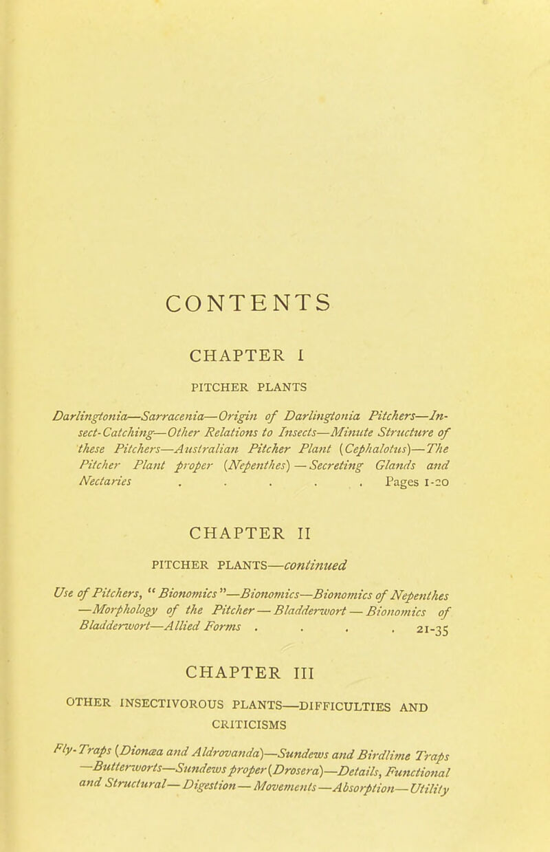 CONTENTS CHAPTER I PITCHER PLANTS Darlingtonia—Sarracenia—Origin of Darlingtonia Pitchers—In- sect-Catching—Other Relations to Insects—Mimtte Strticture of these Pitchers—Australian Pitcher Plant (Cefhalotns)—The Pitcher Plant proper {Nepenthes) — Secreting Glands and Nectaries ..... Pages 1-20 CHAPTER II PITCHER PLANTS—Continued Use of Pitchers,  Bionomics —Bionomics—Bionomics of Nepenthes —Morphology of the Pitcher — Bladderwort — Bionomics of Bladderuiort—Allied Forms . . , .21-35 CHAPTER III OTHER INSECTIVOROUS PLANTS—DIFFICULTIES AND CRITICISMS Ply-Traps {Dionaa and Aldrovanda)—Sundews and Birdlime Traps —Btttterivorts—Simdewsproper{Drosera)—Details, Functional and Structural— Digestion—Movements —Absorption— Utility