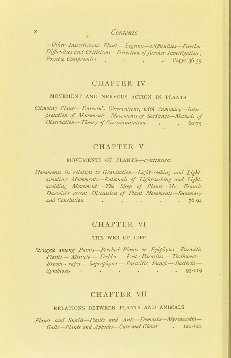 —Other Insectivorous Plants—Legenits—Difficulties—Fttrther Difficulties and Criticisms—Direction of further Investigation ; Possible Compromise .... Pages 36-59 CHAPTER IV MOVEMENT AND NERVOUS ACTION IN PLANTS Climbing Plants—Darwin^s Observations, with Summary—Inter- pretation of Movements—Movements of Seedlings—Methods of Observation—Theory of CircuvimUation . . 60-75 CHAPTER V MOVEMENTS OF PLANTS—Continued Movements in relation to Gravitation—Light - seeking and Light- avoiding Movements—Rationale of Light-seeking and Light- avoiding Movements—The Sleep of Plants—Mr. Francis Darwin's recent Discussion of Plant Movements—Stwwiaiy and Conclusion . . . . .76-94 CHAPTER VI THE WEB OF LIFE Struggle among Plants—Perched Plants or Epiphytes—Parasitic Plants — Mistleto — Dodder — Root - Parasites — Toothwort— Broom - rapes — Sap7-ophytes — Parasitic Fungi—Bacteria — Symbiosis . . . • • • 9S-ii9 CHAPTER VII RELATIONS BETWEEN PLANTS AND ANIMALS Plants and Snails—Plants and Ants—Domatia—Myrmecodia— Galls—Plants and Aphides—Cats and Clover . 120-142