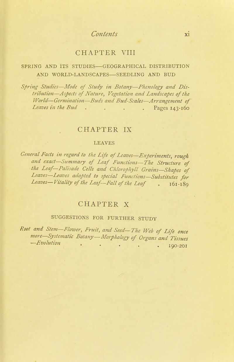 CHAPTER VIII SPRING AND ITS STUDIES—GEOGRAPHICAL DISTRIBUTION AND WORLD-LANDSCAPES—SEEDLING AND BUD Spring Shtdies—Mode of Study in Botany—Phenology and Dis- tribution—Aspects of Nature, Vegetation and Landscapes of the World—Germination—Buds and Bud-Scales—Arrangement of Leaves in the Bud .... Pages 143-160 CHAPTER IX LEAVES General Facts in regard to the Life of Leaves—Experiments, rough and exact—Summary of Leaf Functions—The Structure of the Leaf—Palisade Cells and Chlorophyll Grai7ts—Shapes of Leaves—Leaves adapted to special Functio7is—Substitutes for Leaves— Vitality of the Leaf—Fall of the Leaf . 161-189 CHAPTER X SUGGESTIONS FOR FURTHER STUDY Root and Stem—Flower, Fruit, and Seed—The Web of Life once more—Systematic Botany—Moiphology of Organs a7id Tissues -Evolution jg^.^oj