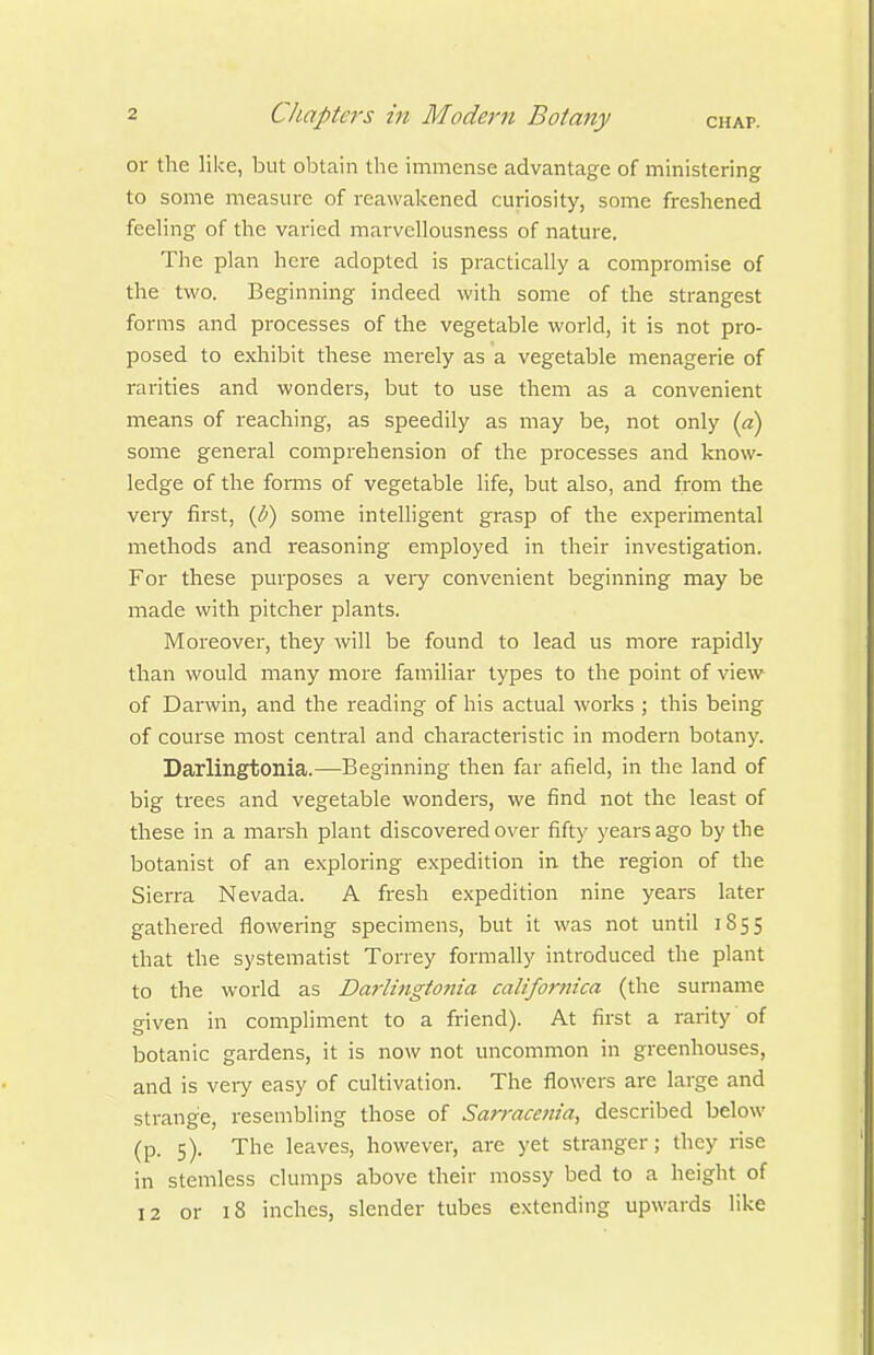 or the like, but obtain the immense advantage of ministering to some measure of reawakened curiosity, some freshened feehng of the varied marvellousness of nature. The plan here adopted is practically a compromise of the two. Beginning indeed with some of the strangest forms and processes of the vegetable world, it is not pro- posed to exhibit these merely as a vegetable menagerie of rarities and wonders, but to use them as a convenient means of reaching, as speedily as may be, not only (a) some general comprehension of the processes and know- ledge of the foi-ms of vegetable life, but also, and from the very first, {b) some intelligent grasp of the experimental methods and reasoning employed in their investigation. For these purposes a very convenient beginning may be made with pitcher plants. Moreover, they will be found to lead us more rapidly than would many more familiar types to the point of view of Darwin, and the reading of his actual works ; this being of course most central and characteristic in modern botany. Darlingtonia.—Beginning then far afield, in the land of big trees and vegetable wonders, we find not the least of these in a marsh plant discovered over fifty years ago by the botanist of an exploring expedition in the region of the Sierra Nevada. A fresh expedition nine years later gathered flowering specimens, but it was not until 1855 that the systematist Torrey formally introduced the plant to the world as Darlingtonia califomica (the surname given in compliment to a friend). At first a rarity of botanic gardens, it is now not uncommon in greenhouses, and is very easy of cultivation. The flowers are large and strange, resembling those of Sarracenia, described below (p. 5). The leaves, however, are yet stranger; they rise in stemless clumps above their mossy bed to a height of 12 or 18 inches, slender tubes extending upwards like