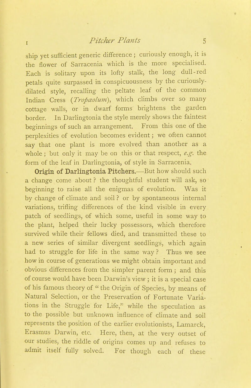 ship yet sufficient generic difiference ; curiously enough, it is the flower of Sarracenia which is the more specialised. Each is solitary upon its lofty stalk, the long dull-red petals quite surpassed in conspicuousness by the curiously- dilated style, recalling the peltate leaf of the common Indian Cress (Tropaolum), which climbs over so many cottage walls, or in dwarf forms brightens the garden border. In Darlingtonia the style merely shows the faintest beginnings of such an arrangement. From this one of the perplexities of evolution becomes evident; we often cannot say that one plant is more evolved than another as a whole; but only it may be on this or that respect, e.g. the form of the leaf in Darlingtonia, of style in Sarracenia. Origin of Darlingtonia Pitchers.—But how should such a change come about ? the thoughtful student will ask, so beginning to raise all the enigmas of evolution. Was it by change of climate and soil ? or by spontaneous internal variations, trifling differences of the kind visible in every patch of seedlings, of which some, useful in some way to the plant, helped their lucky possessors, which therefore survived while their fellows died, and transmitted these to a new series of similar divergent seedlings, which again had to struggle for life in the same way ? Thus we see how in course of generations we might obtain important and obvious differences from the simpler parent form ; and this of course would have been Darwin's view ; it is a special case of his famous theory of  the Origin of Species, by means of Natural Selection, or the Preservation of Fortunate Varia- tions in the Struggle for Life, while the speculation as to the possible but unknown influence of climate and soil represents the position of the earlier evolutionists, Lamarck, Erasmus Darwin, etc. Here, then, at the very outset of our studies, the riddle of origins comes up and refuses to admit itself fully solved. For though each of these