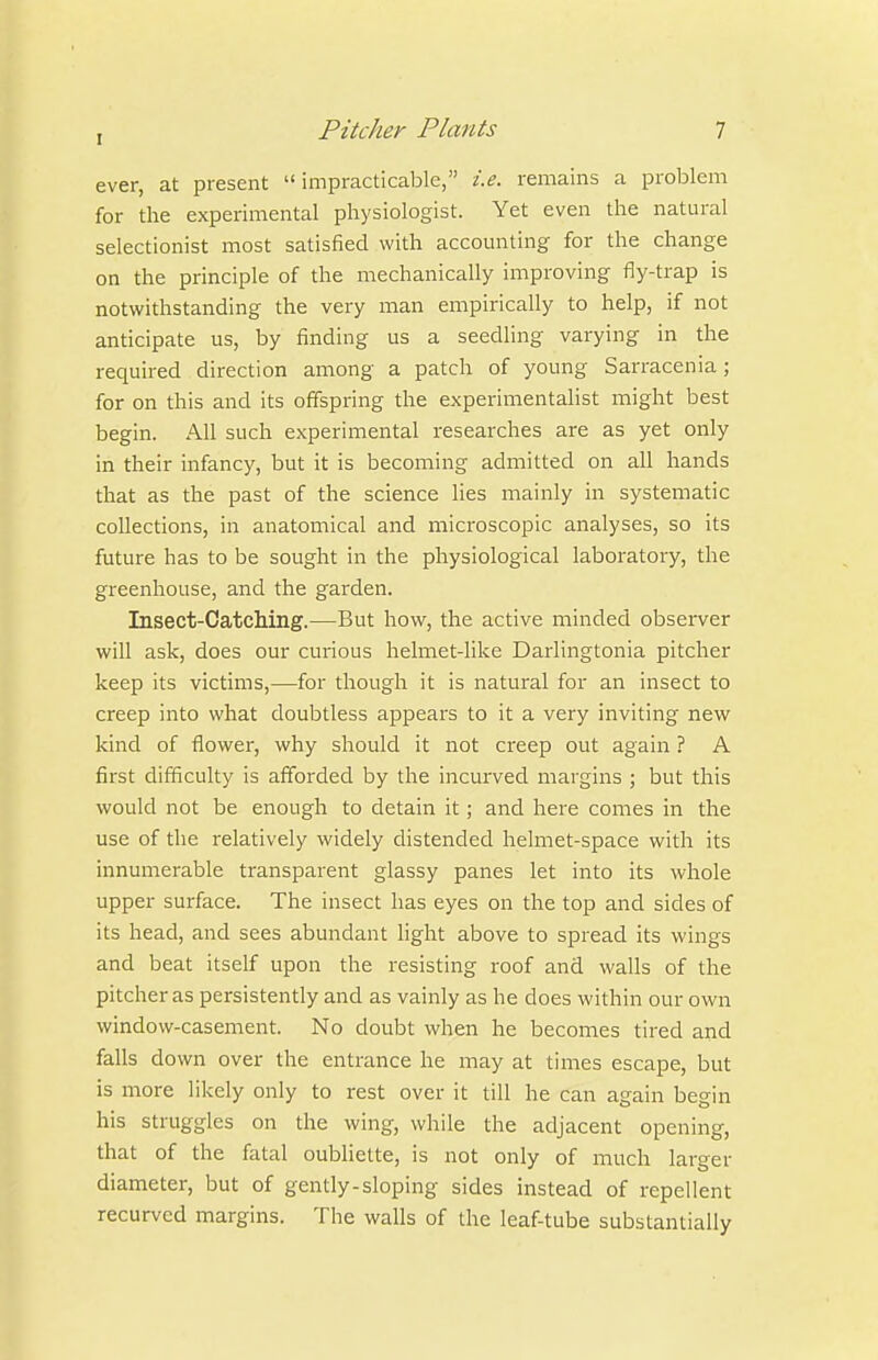 ever, at present impracticable, i.e. remains a problem for the experimental physiologist. Yet even the natural selectionist most satisfied with accounting for the change on the principle of the mechanically improving fly-trap is notwithstanding the very man empirically to help, if not anticipate us, by finding us a seedling varying in the required direction among a patch of young Sarracenia ; for on this and its offspring the experimentalist might best begin. All such experimental researches are as yet only in their infancy, but it is becoming admitted on all hands that as the past of the science lies mainly in systematic collections, in anatomical and microscopic analyses, so its future has to be sought in the physiological laboratory, the greenhouse, and the garden. Insect-Catching.—But how, the active minded observer will ask, does our curious helmet-like Darlingtonia pitcher keep its victims,—for though it is natural for an insect to creep into what doubtless appears to it a very inviting new kind of flower, why should it not creep out again ? A first difficulty is aff'orded by the incurved margins ; but this would not be enough to detain it; and here comes in the use of the relatively widely distended helmet-space with its innumerable transparent glassy panes let into its whole upper surface. The insect has eyes on the top and sides of its head, and sees abundant light above to spread its wings and beat itself upon the resisting roof and walls of the pitcher as pei'sistently and as vainly as he does within our own window-casement. No doubt when he becomes tired and falls down over the entrance he may at times escape, but is more likely only to rest over it till he can again begin his struggles on the wing, while the adjacent opening, that of the fatal oubliette, is not only of much larger diameter, but of gently-sloping sides instead of repellent recurved margins. The walls of the leaf-tube substantially