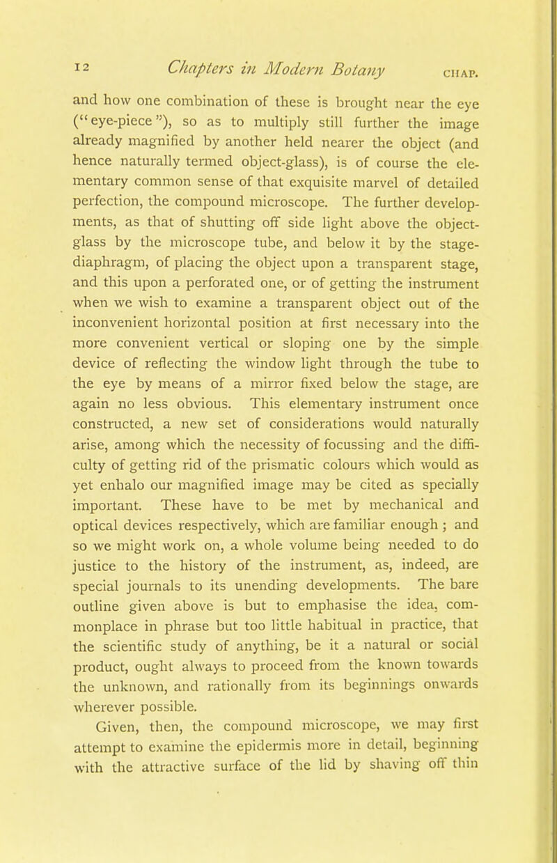 and how one combination of these is brought near the eye (eye-piece), so as to multiply still further the image already magnified by another held nearer the object (and hence naturally termed object-glass), is of course the ele- mentary common sense of that exquisite marvel of detailed perfection, the compound microscope. The further develop- ments, as that of shutting off side light above the object- glass by the microscope tube, and below it by the stage- diaphragm, of placing the object upon a transparent stage, and this upon a perforated one, or of getting the instrument when we wish to examine a transparent object out of the inconvenient horizontal position at first necessary into the more convenient vertical or sloping one by the simple device of reflecting the window light through the tube to the eye by means of a mirror fixed below the stage, are again no less obvious. This elementary instrument once constructed, a new set of considerations would naturally arise, among which the necessity of focussing and the difiS- culty of getting rid of the prismatic colours which would as yet enhalo our magnified image may be cited as specially important. These have to be met by mechanical and optical devices respectively, which are familiar enough ; and so we might work on, a whole volume being needed to do justice to the history of the instrument, as, indeed, are special journals to its unending developments. The bare outline given above is but to emphasise the idea, com- monplace in phrase but too little habitual in practice, that the scientific study of anything, be it a natural or social product, ought always to proceed from the known towards the unknown, and rationally from its beginnings onwards wherever possible. Given, then, the compound microscope, we may first attempt to examine the epidermis more in detail, beginning with the attractive surface of the lid by shaving oft thin