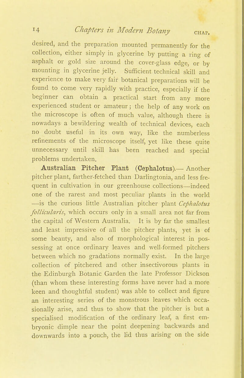 desired, and the preparation mounted permanently for the collection, either simply in glycerine by putting a ring of asphalt or gold size around the cover-glass edge, or by mounting in glycerine jelly. Sufficient technical skill and experience to make very fair botanical preparations will be found to come very rapidly with practice, especially if the beginner can obtain a practical start from any more experienced student or amateur; the help of any work on the microscope is often of much value, although there is nowadays a bewildering wealth of technical devices, each no doubt useful in its own way, like the numberless refinements of the microscope itself, yet like these quite unnecessary until skill has been reached and special problems undertaken. Australian Pitcher Plant (Cephalotus).— Another pitcher plant, farther-fetched than Darlingtonia, and less fre- quent in cultivation in our greenhouse collections—indeed one of the rarest and most peculiar plants in the world •—is the curious little Australian pitcher plant Cephalotus follicularis, which occurs only in a small area not far from the capital of Western Australia. It is by far the smallest and least impressive of all the pitcher plants, yet is of some beauty, and also of morphological interest in pos- sessing at once ordinary leaves and well-formed pitchers between which no gradations normally exist. In the large collection of pitchered and other insectivorous plants in the Edinburgh Botanic Garden the late Professor Dickson (than whom these interesting forms have never had a more keen and thoughtful student) was able to collect and figure an interesting series of the monstrous leaves which occa- sionally arise, and thus to show that the pitcher is but a specialised modification of the ordinary leaf, a first em- bryonic dimple near the point deepening backwards and downwards into a pouch, the lid thus arising on the side