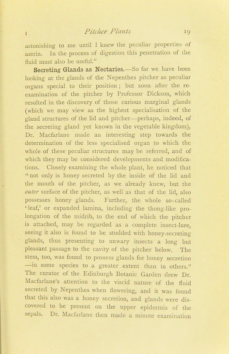 astonishing to me until I knew the peculiar properties of azerin. In the process of digestion this penetration of the fluid must also be useful. Secreting Glands as Nectaries.—So far we have been looking at the glands of the Nepenthes pitcher as peculiar organs special to their position; but soon after the re- examination of the pitcher by Professor Dickson, which resulted in the discovery of those curious marginal glands (which we may view as the highest specialisation of the gland stmctures of the lid and pitcher—perhaps, indeed, of the secreting gland yet known in the vegetable kingdom), Dr. Macfarlane made an interesting step towards the determination of the less specialised organ to which the whole of these peculiar structures may be referred, and of which they may be considered developments and modifica- tions. Closely examining the whole plant, he noticed that  not only is honey secreted by the inside of the lid and the mouth of the pitcher, as we already knew, but the otifer surface of the pitcher, as well as that of the lid, also possesses honey glands. Further, the whole so-called 'leaf,' or expanded lamina, including the thong-like pro- longation of the midrib, to the end of which the pitcher is attached, may be regarded as a complete insect-lure, seeing it also is found to be studded with honey-secreting glands, thus presenting to unwary insects a long but pleasant passage to the cavity of the pitcher below. The stem, too, was found to possess glands for honey secretion —in some species to a greater extent than in others. The curator of the Edinburgh Botanic Garden drew Dr. Macfarlane's attention to the viscid nature of the fluid secreted by Nepenthes when flowering, and it was found that this also was a honey secretion, and glands were dis- covered to be present on the upper epidermis of the sepals. Dr. Macfarlane then made a minute examination