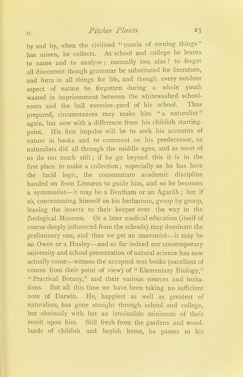 by and by, when the civilised  mania of owning things  has arisen, he collects. At school and college he leams to name and to analyse ; normally too, alas ! to forget all discontent though grammar be substituted for literature, and form in all things for life, and though every outdoor aspect of nature be forgotten during a whole youth wasted in imprisonment between the whitewashed school- room and the ball exercise-yard of his school. Thus prepared, circumstances may make him  a naturalist again, but now with a difference from his childish starting- point. His first impulse will be to seek his accounts of nature in books and to comment on his predecessor, as naturalists did all through the middle ages, and as most of us do too much still; if he go beyond this it is in the first place to make a collection; especially as he has here the lucid logic, the consummate academic discipline handed on from Linnseus to guide him, and so he becomes a systematist—it may be a Bentham or an Agardh ; but if so, concentrating himself on his herbarium, group by group, leaving the insects to their keeper over the way in the Zoological Museum. Or a later medical education (itself of course deeply influenced from the schools) may dominate the preliminary one, and thus we get an anatomist—it may be an Owen or a Huxley—and so far indeed our contemporary university and school presentation of natural science has now actually come—witness the accepted text-books (excellent of course from their point of view) of  Elementary Biology,  Practical Botany, and their various sources and imita- tions. But all this time we have been taking no sufficient note of Darwin. He, happiest as well as greatest of naturahsts, has gone straight through school and college, but obviously with but an irreducible ininimum of their result upon him. Still fresh from the gardens and wood- lands of childish and boyish home, he passes to his