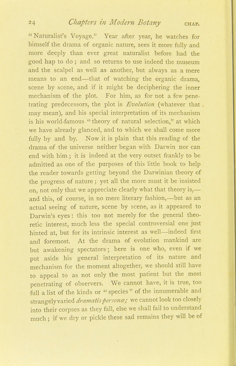  Naturalist's Voyage. Year after year, he watches for himself the drama of organic nature, sees it more fully and more deeply than ever great naturalist before had the good hap to do; and so returns to use indeed the museum and the scalpel as well as another, but always as a mere means to an end—that of watching the organic drama, scene by scene, and if it might be deciphering the inner mechanism of the plot. For him, as for not a few pene- trating predecessors, the plot is Evolution (whatever that , may mean), and his special interpretation of its mechanism is his world-famous  theory of natural selection, at which we have already glanced, and to which we shall come more fully by and by. Now it is plain that this reading of the drama of the universe neither began with Darwin nor can end with him.; it is indeed at the very outset frankly to be admitted as one of the purposes of this little book to help the reader towards getting beyond the Darwinian theory of the progress of nature ; yet all the more must it be insisted on, not only that we appreciate clearly what that theor)' is,— and this, of course, in no mere literary fashion,—but as an actual seeing of nature, scene by scene, as it appeared to Darwin's eyes: this too not merely for the general theo- retic interest, much less the special controversial one just hinted at, but for its intrinsic interest as well—indeed first and foremost. At the drama of evolution mankind are but awakening spectators ; here is one who, even if we put aside his general interpretation of its nature and mechanism for the moment altogether, we should still have to appeal to as not only the most patient but the most penetrating of observers. We cannot have, it is true, too full a list of the kinds or  species  of the innumerable and strangely varied dramatis persoucb; we cannot look too closely into their corpses as they fall, else we shall fail to understand much ; if we dry or pickle these sad remains they will be of