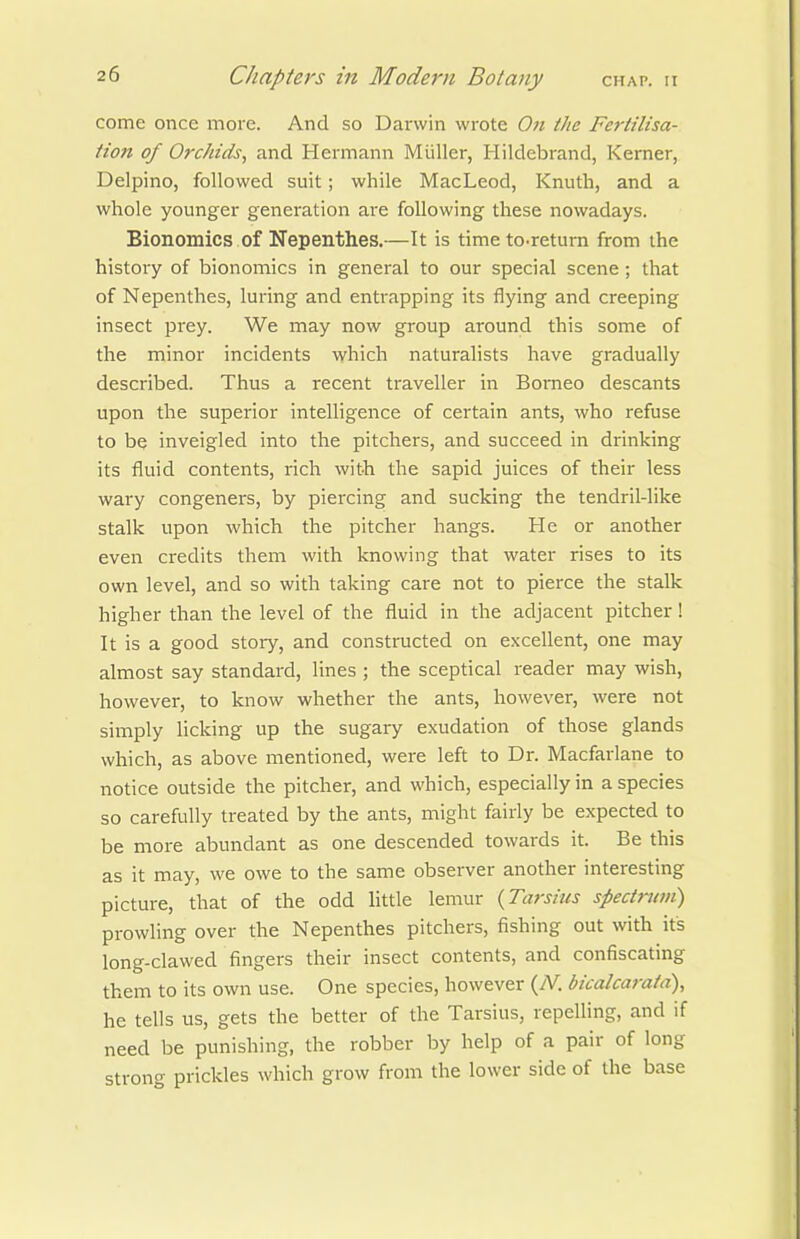 come once moie. And so Darwin wrote On the Fertilisa- tion of Orchids^ and Hermann Miiller, Hildebrand, Kerner, Delpino, followed suit; while MacLeod, Knuth, and a whole younger generation are following these nowadays. Bionomics of Nepenthes.—It is time to-return from the history of bionomics in general to our special scene; that of Nepenthes, luring and entrapping its flying and creeping insect prey. We may now group around this some of the minor incidents which naturalists have gradually described. Thus a recent traveller in Borneo descants upon the superior intelligence of certain ants, who refuse to be inveigled into the pitchers, and succeed in drinking its fluid contents, rich with the sapid juices of their less wary congeners, by piercing and sucking the tendril-like stalk upon which the pitcher hangs. He or another even credits them with knowing that water rises to its own level, and so with taking care not to pierce the stalk higher than the level of the fluid in the adjacent pitcher! It is a good story, and constructed on excellent, one may almost say standard, lines ; the sceptical reader may wish, however, to know whether the ants, however, were not simply licking up the sugary exudation of those glands which, as above mentioned, were left to Dr. Macfarlane to notice outside the pitcher, and which, especially in a species so carefully treated by the ants, might fairly be expected to be more abundant as one descended towards it. Be this as it may, we owe to the same observer another interesting picture, that of the odd little lemur {Tarsius spectntvi) prowling over the Nepenthes pitchers, fishing out with its long-clawed fingers their insect contents, and confiscating them to its own use. One species, however (/V. bicalcarata), he tells us, gets the better of the Tarsius, repelling, and if need be punishing, the robber by help of a pair of long strong prickles which grow from the lower side of the base
