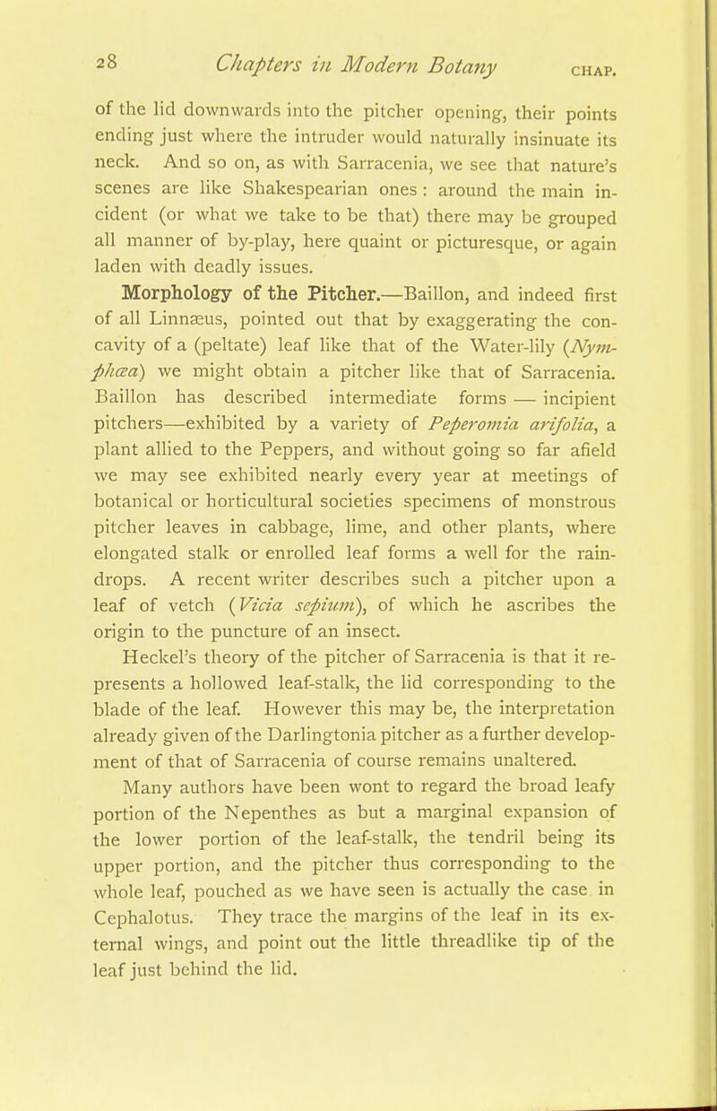 of the lid downwards into the pitcher opening, their points ending just where the intruder would naturally insinuate its neck. And so on, as with Sarracenia, we see that nature's scenes are like Shakespearian ones : around the main in- cident (or what we take to be that) there may be grouped all manner of by-play, here quaint or picturesque, or again laden with deadly issues. Morphology of the Pitcher.—Baillon, and indeed first of all Linnaeus, pointed out that by exaggerating the con- cavity of a (peltate) leaf like that of the Water-lily {Nyin- phcea) we might obtain a pitcher like that of Sarracenia. Baillon has described intermediate forms — incipient pitchers—exhibited by a variety of Peperomia arifolta, a plant allied to the Peppers, and without going so far afield we may see exhibited nearly eveiy year at meetings of botanical or horticultural societies specimens of monstrous pitcher leaves in cabbage, lime, and other plants, where elongated stalk or enrolled leaf forms a well for the rain- drops. A recent writer describes such a pitcher upon a leaf of vetch (Vzda septum), of which he ascribes the origin to the puncture of an insect. Heckel's theory of the pitcher of Sarracenia is that it re- presents a hollowed leaf-stalk, the lid corresponding to the blade of the leaf However this may be, the interpretation already given of the Darlingtonia pitcher as a further develop- ment of that of Sarracenia of course remains unaltered. Many authors have been wont to regard the broad leafy portion of the Nepenthes as but a marginal expansion of the lower portion of the leaf-stalk, the tendril being its upper portion, and the pitcher thus corresponding to the whole leaf, pouched as we have seen is actually the case in Cephalotus. They trace the margins of the leaf in its ex- ternal wings, and point out the little threadlike tip of the leaf just behind the lid.