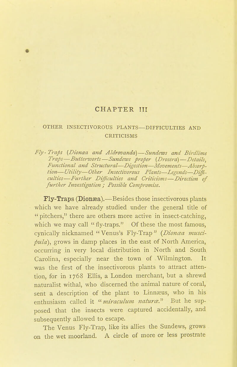 OTHER INSECTIVOROUS PLANTS—DIFFICULTIES AND CRITICISMS Fly-Traps (Dioncea aiid Aldrovanda)—Sundews and Birdlime Traps—BtUterworls—Sundews proper (Drosera)—Details, Functional and Structural—Digestion—Movetnents—Absorp- tion— Utility—Other Insectivorous Platits—Legends—Diffi- culties—Further Difficulties and Criticisms—Direction of further Investigation ; Possible Compromise. Fly-Traps (Dionsea).—Besides those insectivorous plants which we have already studied under the general title of  pitchers, there are others more active in insect-catching, which we may call  fly-traps. Of these the most famous, cynically nicknamed  Venus's Fly-Trap  {Dionaa musd- pula), grows in damp places in the east of North America, occun-ing in very local distribution in North and South Carolina, especially near the town of Wilmington. It was the first of the insectivorous plants to attract atten- tion, for in 1768 Elhs, a London merchant, but a shrewd naturalist withal, who discerned the animal nature of coral, sent a description of the plant to Linnsus, who in his enthusiasm called it 7niraculiim natures. But he sup- posed that the insects were captured accidentally, and subsequently allowed to escape. The Venus Fly-Trap, like its allies the Sundews, grows on the wet moorland. A circle of more or less prostrate