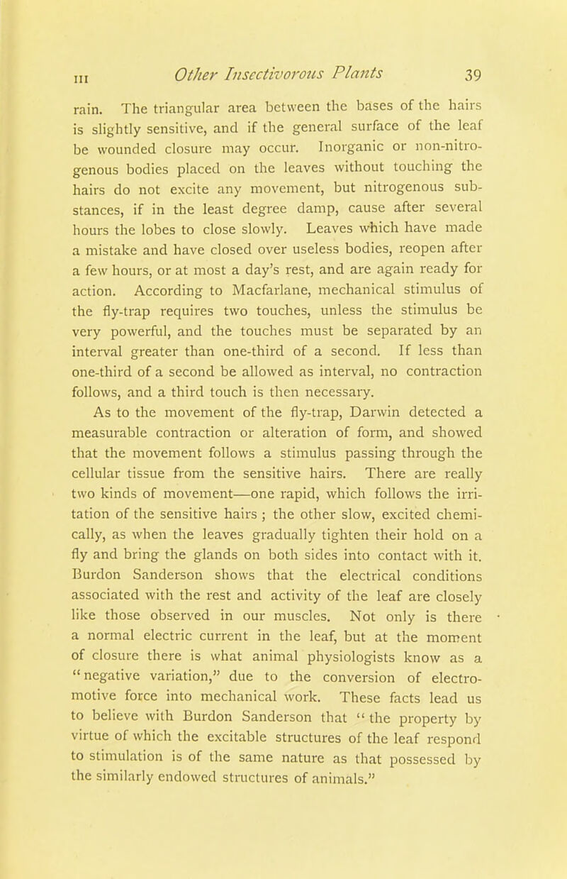 rain. The triangular area between the bases of the hairs is slightly sensitive, and if the general surface of the leaf be wounded closure may occur. Inorganic or non-nitro- genous bodies placed on the leaves without touching the hairs do not excite any movement, but nitrogenous sub- stances, if in the least degree damp, cause after several hours the lobes to close slowly. Leaves vi^hich have made a mistake and have closed over useless bodies, reopen after a few hours, or at most a day's rest, and are again ready for action. According to Macfarlane, mechanical stimulus of the fly-trap requires two touches, unless the stimulus be very powerful, and the touches must be separated by an interval greater than one-third of a second. If less than one-third of a second be allowed as interval, no contraction follows, and a third touch is then necessary. As to the movement of the fly-trap, Darwin detected a measurable contraction or alteration of form, and showed that the movement follows a stimulus passing through the cellular tissue from the sensitive hairs. There ai^e really two kinds of movement—one rapid, which follows the irri- tation of the sensitive hairs ; the other slow, excited chemi- cally, as when the leaves gradually tighten their hold on a fly and bring the glands on both sides into contact with it. Burdon Sanderson shows that the electrical conditions associated with the rest and activity of the leaf are closely like those observed in our muscles. Not only is there a normal electric current in the leaf, but at the moment of closure there is what animal physiologists know as a negative variation, due to the conversion of electro- motive force into mechanical work. These facts lead us to believe with Burdon Sanderson that  the property by virtue of which the excitable structures of the leaf respond to stimulation is of the same nature as that possessed by the similarly endowed structures of animals.