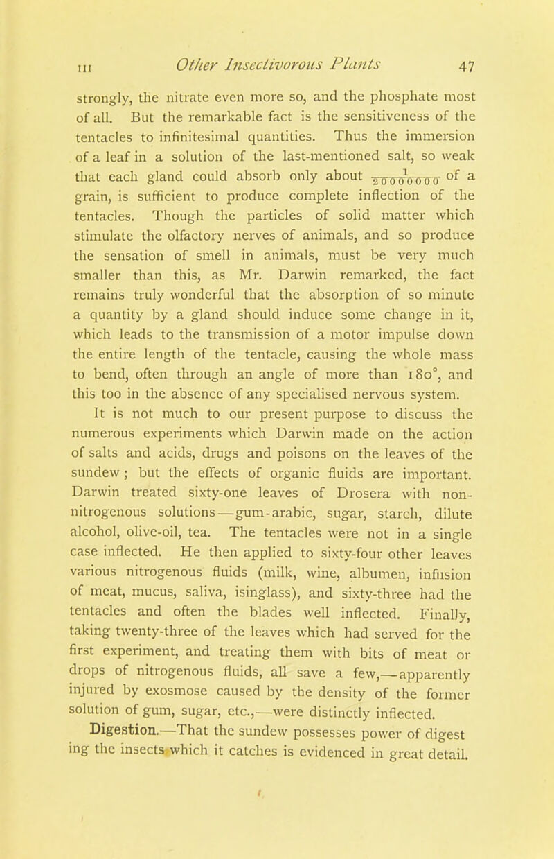strongly, the nitrate even more so, and the phosjahate most of all. But the remarkable fact is the sensitiveness of the tentacles to infinitesimal quantities. Thus the immersion of a leaf in a solution of the last-mentioned salt, so weak that each gland could absorb only about 2 o o o^o o 0 6 °f ^ grain, is sufficient to produce complete inflection of the tentacles. Though the particles of solid matter which stimulate the olfactory nerves of animals, and so produce the sensation of smell in animals, must be very much smaller than this, as Mr. Darwin remarked, the fact remains truly wonderful that the absorption of so minute a quantity by a gland should induce some change in it, which leads to the transmission of a motor impulse down the entire length of the tentacle, causing the whole mass to bend, often through an angle of more than 180°, and this too in the absence of any specialised nervous system. It is not much to our present purpose to discuss the numerous experiments which Darwin made on the action of salts and acids, drugs and poisons on the leaves of the sundew; but the effects of organic fluids are important. Darwin treated sixty-one leaves of Drosera with non- nitrogenous solutions—gum-arabic, sugar, starch, dilute alcohol, olive-oil, tea. The tentacles were not in a single case inflected. He then applied to sixty-four other leaves various nitrogenous fluids (milk, wine, albumen, infusion of meat, mucus, saliva, isinglass), and sixty-three had the tentacles and often the blades well inflected. Finally, taking twenty-three of the leaves which had served for the first experiment, and treating them with bits of meat or drops of nitrogenous fluids, all save a few,—apparently injured by exosmose caused by the density of the former solution of gum, sugar, etc.,—were distinctly inflected. Digestion.—That the sundew possesses power of digest ing the insectSxwhich it catches is evidenced in great detail.