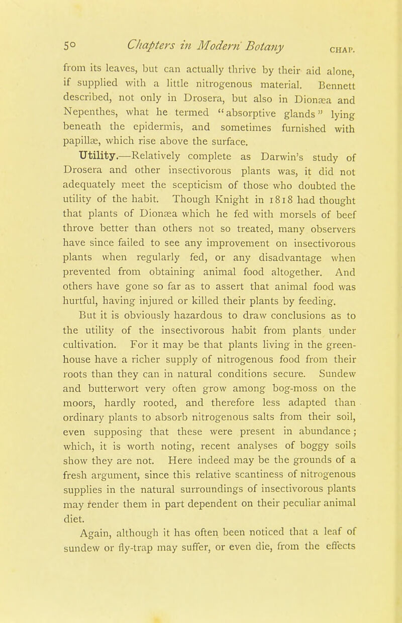 from its leaves, Init can actually thrive by their aid alone, if supplied with a little nitrogenous material. Bennett described, not only in Drosera, but also in Diona;a and Nepenthes, what he termed  absorptive glands lying beneath the epidermis, and sometimes furnished with papillte, which rise above the surface. Utility,—Relatively complete as Darwin's study of Drosera and other insectivorous plants was, it did not adequately meet the scepticism of those who doubted the utility of the habit. Though Knight in 1818 had thought that plants of Dionjea which he fed with morsels of beef throve better than others not so treated, many observers have since failed to see any improvement on insectivorous plants when regularly fed, or any disadvantage when pi-evented from obtaining animal food altogether. And others have gone so far as to assert that animal food was hui'tful, having injured or killed their plants by feeding. But it is obviously hazardous to draw conclusions as to the utility of the insectivorous habit from plants under cultivation. For it may be that plants living in the green- house have a richer supply of nitrogenous food from their roots than they can in natural conditions secure. Sundew and butterwort very often grow among bog-moss on the moors, hardly rooted, and therefore less adapted than ordinary plants to absorb nitrogenous salts from their soil, even supposing that these were present in abundance; which, it is worth noting, recent analyses of boggy soils show they are not. Here indeed may be the grounds of a fresh argument, since this relative scantiness of nitrogenous supplies in the natural surroundings of insectivorous plants may fender them in part dependent on their peculiar animal diet. Again, although it has often been noticed that a leaf of sundew or fly-trap may suffer, or even die, from the effects