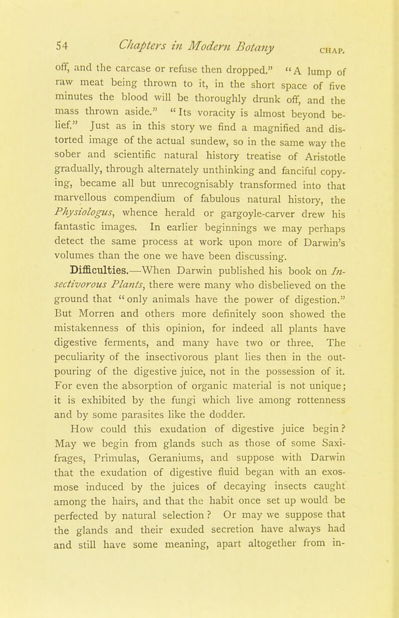 ofiF, and the carcase or refuse then dropped. A lump of raw meat being thrown to it, in the short space of five minutes the blood will be thoroughly drunk off, and the mass thrown aside.  Its voracity is almost beyond be- lief. Just as in this story we find a magnified and dis- torted image of the actual sundew, so in the same way the sober and scientific natural history treatise of Aristotle gradually, through alternately unthinking and fanciful copy- ing, became all but unrecognisably transformed into that marvellous compendium of fabulous natural history, the Physiologus, whence herald or gargoyle-carver drew his fantastic images. In earlier beginnings we may perhaps detect the same process at work upon more of Darwin's volumes than the one we have been discussing. DiflB.culties.—When Darwin published his book on In- sectivorous Plants, there were many who disbelieved on the ground that  only animals have the power of digestion. But Morren and others more definitely soon showed the mistakenness of this opinion, for indeed all plants have digestive ferments, and many have two or three. The peculiarity of the insectivorous plant lies then in the out- pouring of the digestive juice, not in the possession of it. For even the absorption of organic material is not unique; it is exhibited by the fungi which live among rottenness and by some parasites like the dodder. How could this exudation of digestive juice begin ? May we begin from glands such as those of some Saxi- frages, Primulas, Geraniums, and suppose with Darwin that the exudation of digestive fluid began with an exos- mose induced by the juices of decaying insects caught among the hairs, and that the habit once set up would be perfected by natural selection ? Or may we suppose that the glands and their exuded secretion have always had and still have some meaning, apart altogether from in-
