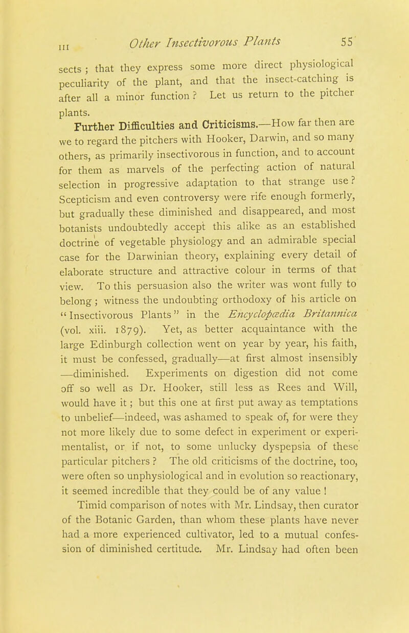sects ; that they express some more direct physiological peculiarity of the plant, and that the insect-catching is after all a minor function ? Let us return to the pitcher plants. Further Difficulties and Criticisms.—How far then are we to regard the pitchers with Hooker, Darwin, and so many others, as primarily insectivorous in function, and to account for them as marvels of the perfecting action of natural selection in progressive adaptation to that strange use ? Scepticism and even controversy were rife enough formerly, but gradually these diminished and disappeared, and most botanists undoubtedly accept this alike as an established doctrine of vegetable physiology and an admirable special case for the Darwinian theoiy, explaining every detail of elaborate structure and attractive colour in terms of that view. To this persuasion also the writer was wont fully to belong; witness the undoubting orthodoxy of his article on  Insectivorous Plants in the Encyclopedia Britannica (vol. xiii. 1879). Yet, as better acquaintance with the large Edinburgh collection went on year by year, his faith, it must be confessed, gradually—at first almost insensibly —diminished. Experiments on digestion did not come off so well as Dr. Hooker, still less as Rees and Will, would have it; but this one at first put away as temptations to unbelief—indeed, was ashamed to speak of, for were they not more likely due to some defect in experiment or experi- mentalist, or if not, to some unlucky dyspepsia of these particular pitchers ? The old criticisms of the doctrine, too, were often so unphysiological and in evolution so reactionary, it seemed incredible that they could be of any value ! Timid comparison of notes with Mr. Lindsay, then curator of the Botanic Garden, than whom these plants have never had a more experienced cultivator, led to a mutual confes- sion of diminished certitude. Mr. Lindsay had often been