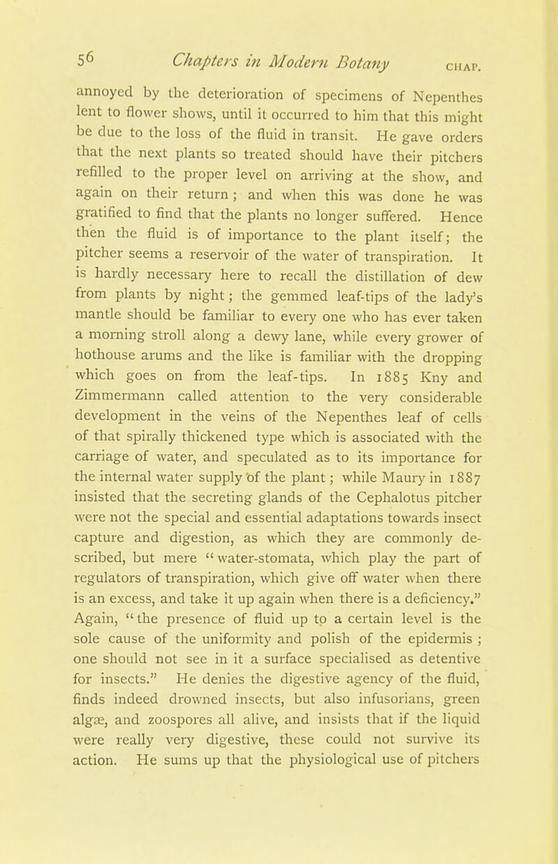 annoyed by the deterioration of specimens of Nepenthes lent to flower shows, until it occurred to him that this might be due to the loss of the fluid in transit. He gave orders that the next plants so treated should have their pitchers refilled to the proper level on arriving at the show, and again on their return ; and when this was done he was gratified to find that the plants no longer suffered. Hence then the fluid is of importance to the plant itself; the pitcher seems a reservoir of the water of transpiration. It is hardly necessary here to recall the distillation of dew from plants by night; the gemmed leaf-tips of the lady's mantle should be familiar to every one who has ever taken a morning stroll along a dewy lane, while every grower of hothouse arums and the like is familiar with the dropping which goes on from the leaf-tips. In 1885 Kny and Zimmermann called attention to the very considerable development in the veins of the Nepenthes leaf of cells of that spirally thickened type which is associated with the carriage of water, and speculated as to its importance for the internal water supply 'of the plant; while Maury in 1887 insisted that the secreting glands of the Cephalotus pitcher were not the special and essential adaptations towards insect capture and digestion, as which they are commonly de- scribed, but mere  water-stomata, which play the part of regulators of transpiration, which give off water when there is an excess, and take it up again when there is a deficiency. Again,  the presence of fluid up to a certain level is the sole cause of the uniformity and polish of the epidermis ; one should not see in it a surface specialised as detentive for insects. He denies the digestive agency of the fluid, finds indeed drowned insects, but also infusorians, green algse, and zoospores all alive, and insists that if the liquid were really very digestive, these could not survive its action. He sums up that the physiological use of pitchers