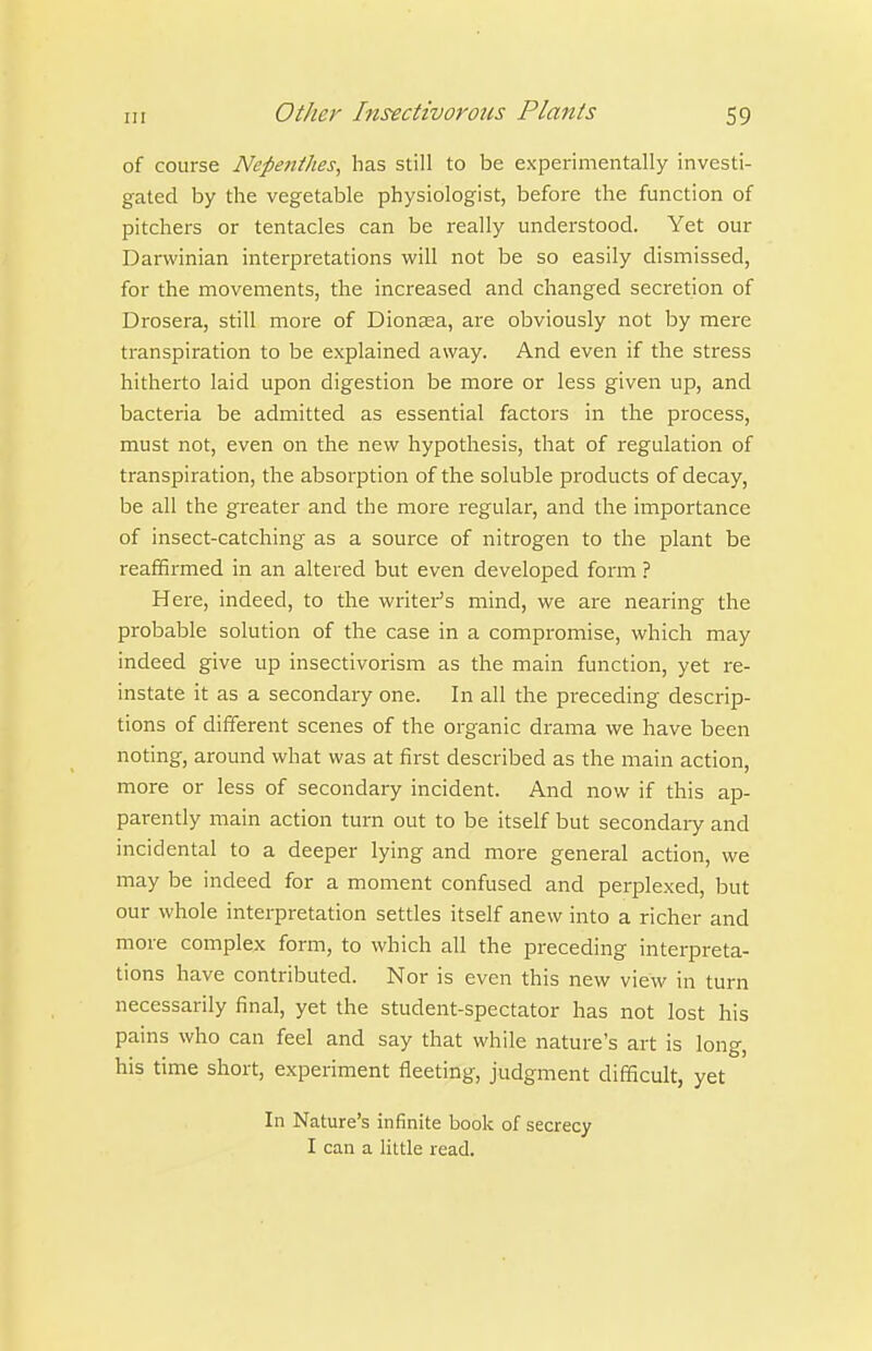 of course Nepenthes, has still to be experimentally investi- gated by the vegetable physiologist, before the function of pitchers or tentacles can be really understood. Yet our Darwinian interpretations will not be so easily dismissed, for the movements, the increased and changed secretion of Drosera, still more of Dionsea, are obviously not by mere transpiration to be explained away. And even if the stress hitherto laid upon digestion be more or less given up, and bacteria be admitted as essential factors in the process, must not, even on the new hypothesis, that of regulation of transpiration, the absorption of the soluble products of decay, be all the greater and the more regular, and the importance of insect-catching as a source of nitrogen to the plant be reaffii-med in an altered but even developed form ? Here, indeed, to the writer's mind, we are nearing the probable solution of the case in a compromise, which may indeed give up insectivorism as the main function, yet re- instate it as a secondary one. In all the preceding descrip- tions of different scenes of the organic drama we have been noting, around what was at first described as the main action, more or less of secondary incident. And now if this ap- parently main action turn out to be itself but secondaiy and incidental to a deeper lying and more general action, we may be indeed for a moment confused and perplexed, but our whole interpretation settles itself anew into a richer and more complex form, to which all the preceding interpreta- tions have contributed. Nor is even this new view in turn necessarily final, yet the student-spectator has not lost his pains who can feel and say that while nature's art is long, his time short, experiment fleeting, judgment difficult, yet In Nature's infinite book of secrecy I can a little read.