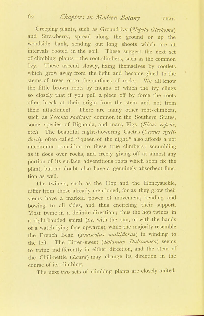 Creeping plants, such as Ground-ivy {Nepeia Glechoma) and Strawberry, spread along the ground or up the woodside bank, sending put long shoots which are at intervals rooted in the soil. These suggest the next set of climbing plants—the root-climbers, such as the common Ivy. These ascend slowly, fixing themselves by rootlets which grow away from the light and become glued to the stems of trees or to the surfaces of rocks. We all know the little brown roots by means of which the ivy clings so closely that if you pull a piece off by force the roots often break at their oi'igin from the stem and not from their attachment. There are many other root-climbers, such as Tecoma radicans common in the Southern States, some species of Bignonia, and many Figs {Ficiis repens, etc.) The beautiful night-flowering Cactus {Cereus nycii- flo7'a), often called  queen of the night, also affords a not uncommon transition to these true climbers ; scrambling as it does over rocks, and freely giving off at almost any portion of its surface adventitious roots which soon fix the plant, but no doubt also have a genuinely absorbent func- tion as well. The twiners, such as the Hop and the Honeysuckle, differ from those already mentioned, for as they grow their stems have a marked power of movement, bending and bowing to all sides, and thus encircling their support. Most twine in a definite direction ; thus the hop twines in a right-handed spiral (i.e. with the sun, or with the hands of a watch lying face upwards), while the majority resemble the French Bean (Phaseolus muUiflo7tis) in winding to the left. The Bitter-sweet {Solamim Dulcamm-d) seems to twine indifferently in either direction, and the stem of the Chili-nettle {Loasa) may change its direction in the course of its climbing. The next two sets of climbing plants are closely united.