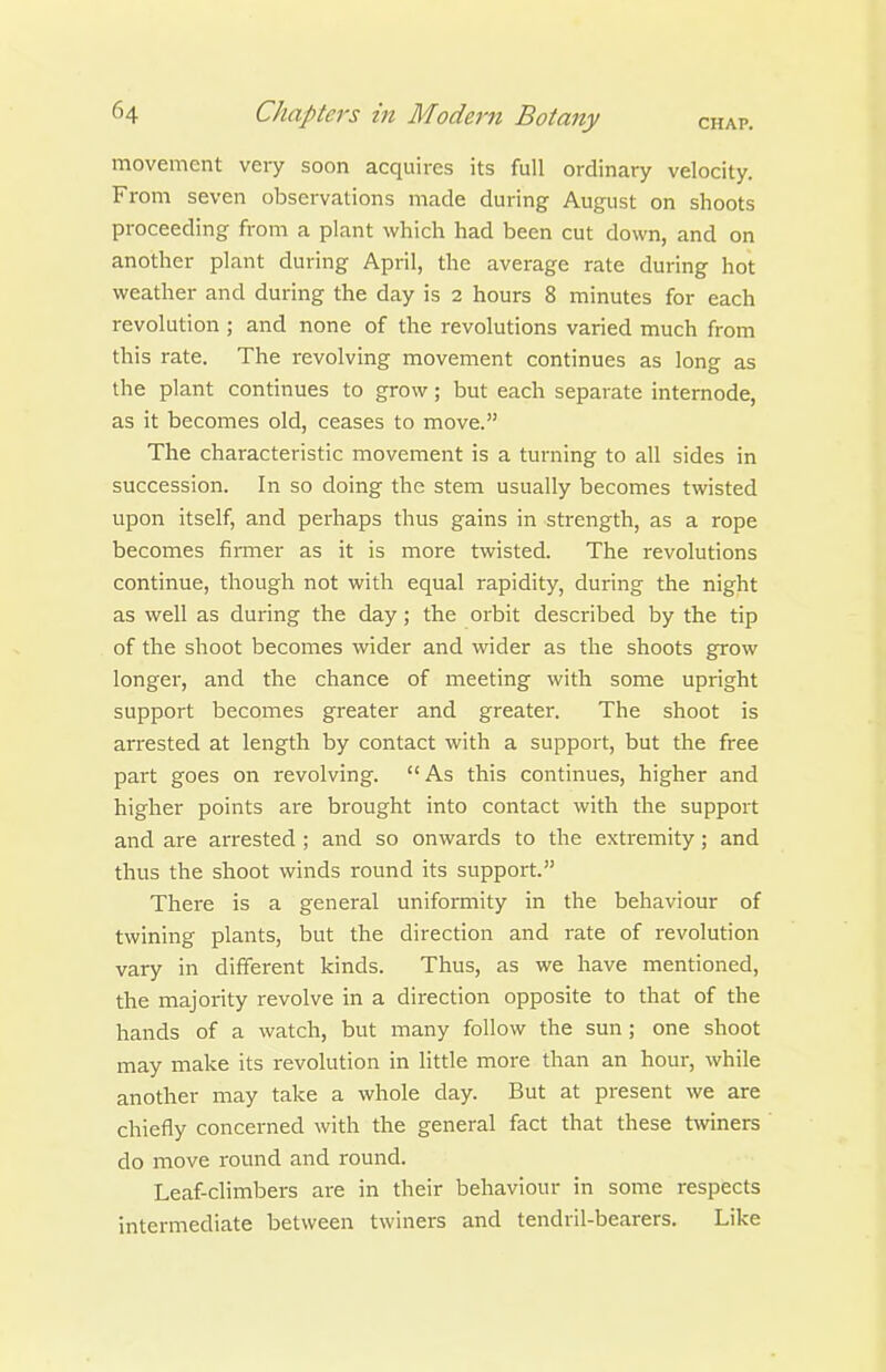 movement very soon acquires its full ordinary velocity. From seven observations made during August on shoots proceeding from a plant which had been cut down, and on another plant during April, the average rate during hot weather and during the day is 2 hours 8 minutes for each revolution ; and none of the revolutions varied much from this rate. The revolving movement continues as long as the plant continues to grow; but each separate internode, as it becomes old, ceases to move. The characteristic movement is a turning to all sides in succession. In so doing the stem usually becomes twisted upon itself, and perhaps thus gains in strength, as a rope becomes finner as it is more twisted. The revolutions continue, though not with equal rapidity, during the night as well as during the day; the orbit described by the tip of the shoot becomes wider and wider as the shoots grow longer, and the chance of meeting with some upright support becomes greater and greater. The shoot is arrested at length by contact with a support, but the free part goes on revolving.  As this continues, higher and higher points are brought into contact with the support and are arrested ; and so onwards to the extremity; and thus the shoot winds round its support. There is a general uniformity in the behaviour of twining plants, but the direction and rate of revolution vary in different kinds. Thus, as we have mentioned, the majority revolve in a direction opposite to that of the hands of a watch, but many follow the sun ; one shoot may make its revolution in little more than an hour, while another may take a whole day. But at present we are chiefly concerned with the general fact that these twiners do move round and round. Leaf-climbers are in their behaviour in some respects intermediate between twiners and tendril-bearers. Like