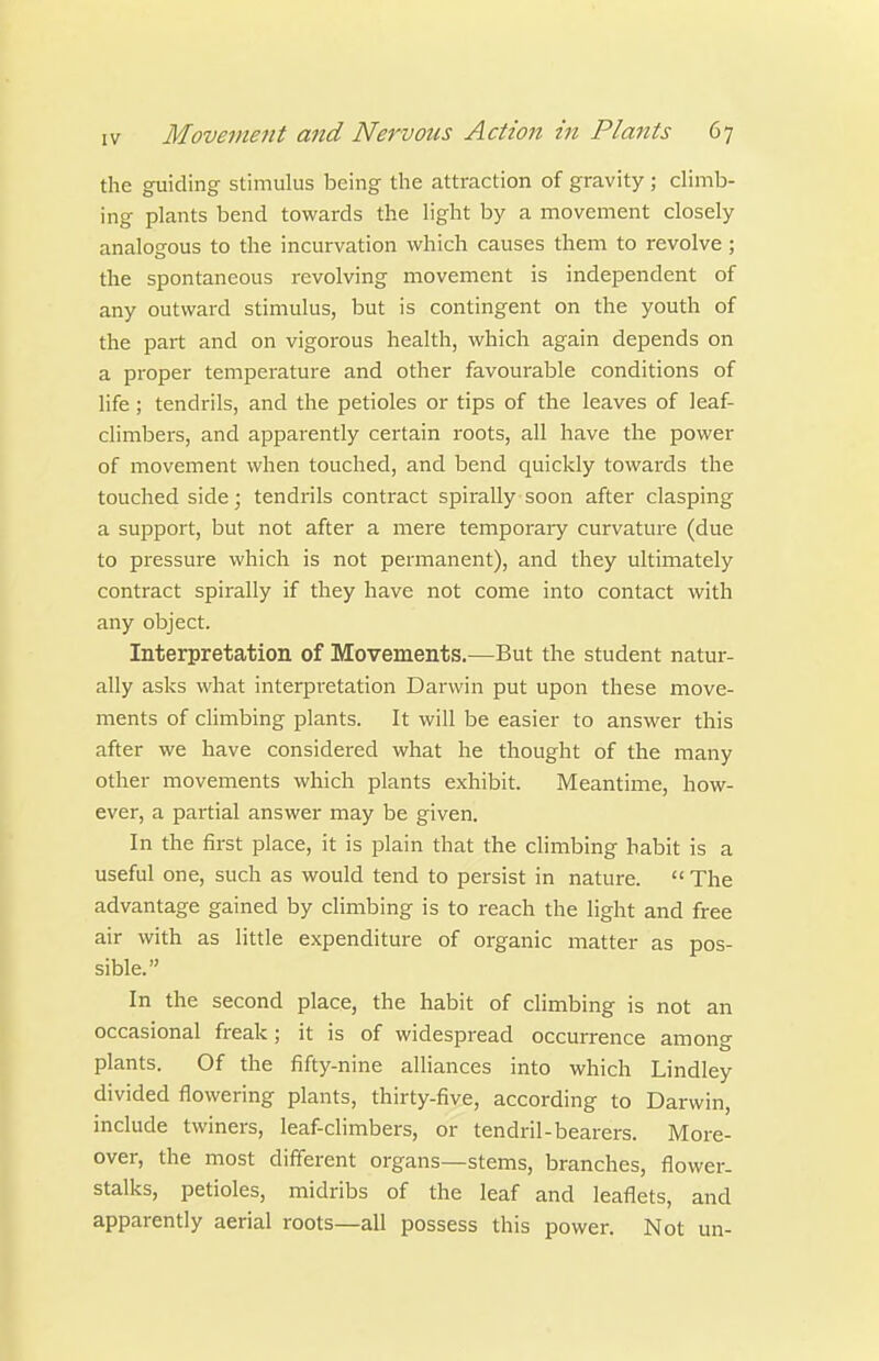 the guiding stimulus being the attraction of gravity ; climb- ing plants bend towards the light by a movement closely analogous to the incurvation which causes them to revolve; the spontaneous revolving movement is independent of any outward stimulus, but is contingent on the youth of the part and on vigorous health, which again depends on a proper temperature and other favourable conditions of life; tendrils, and the petioles or tips of the leaves of leaf- chmbers, and apparently certain roots, all have the power of movement when touched, and bend quickly towards the touched side; tendi'ils contract spirally soon after clasping a support, but not after a mere temporaiy curvature (due to pressure which is not permanent), and they ultimately contract spirally if they have not come into contact with any object. Interpretation of Movements.—But the student natur- ally asks what interpretation Darwin put upon these move- ments of climbing plants. It will be easier to answer this after we have considered what he thought of the many other movements which plants exhibit. Meantime, how- ever, a partial answer may be given. In the first place, it is plain that the climbing habit is a useful one, such as would tend to persist in nature.  The advantage gained by climbing is to reach the light and free air with as little expenditure of organic matter as pos- sible. In the second place, the habit of climbing is not an occasional freak; it is of widespread occurrence among plants. Of the fifty-nine alliances into which Lindley divided flowering plants, thirty-five, according to Darwin, include twiners, leaf-climbers, or tendril-bearers. More- over, the most different organs—stems, branches, flower- stalks, petioles, midribs of the leaf and leaflets, and apparently aerial roots—all possess this power. Not un-