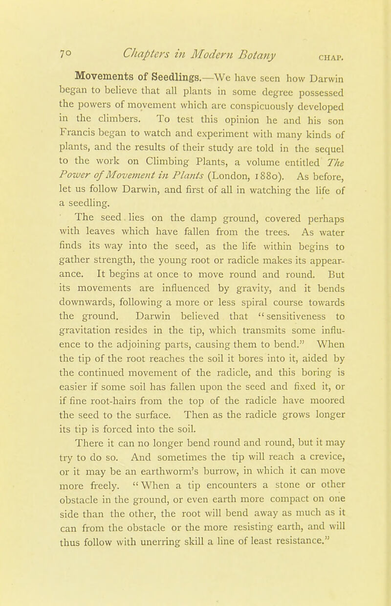 Movements of Seedlings.—We have seen how Darwin began to behevc that all plants in some degree possessed the powers of movement which are conspicuously developed in the climbers. To test this opinion he and his son Francis began to watch and experiment with many kinds of plants, and the results of their study are told in the sequel to the work on Climbing Plants, a volume entitled The Power of Movement in Plants (London, 1880). As before, let us follow Darwin, and first of all in watching the life of a seedling. The seed. lies on the damp ground, covered perhaps with leaves which have fallen from the trees. As water finds its way into the seed, as the life within begins to gather strength, the young root or radicle makes its appear- ance. It begins at once to move round and round. But its movements are influenced by gravity, and it bends downwards, following a more or less spiral course towards the ground. Darwin believed that  sensitiveness to gravitation resides in the tip, which transmits some influ- ence to the adjoining parts, causing them to bend. When the tip of the root reaches the soil it bores into it, aided by the continued movement of the radicle, and this boring is easier if some soil has fallen upon the seed and fixed it, or if fine root-hairs from the top of the radicle have moored the seed to the surface. Then as the radicle grows longer its tip is foixed into the soil. There it can no longer bend round and round, but it may try to do so. And sometimes the tip will reach a crevice, or it may be an earthworm's burrow, in which it can move more freely.  When a tip encounters a stone or other obstacle in the ground, or even earth more compact on one side than the other, the root will bend away as much as it can from the obstacle or the more resisting earth, and will thus follow with unerring skill a line of least resistance.