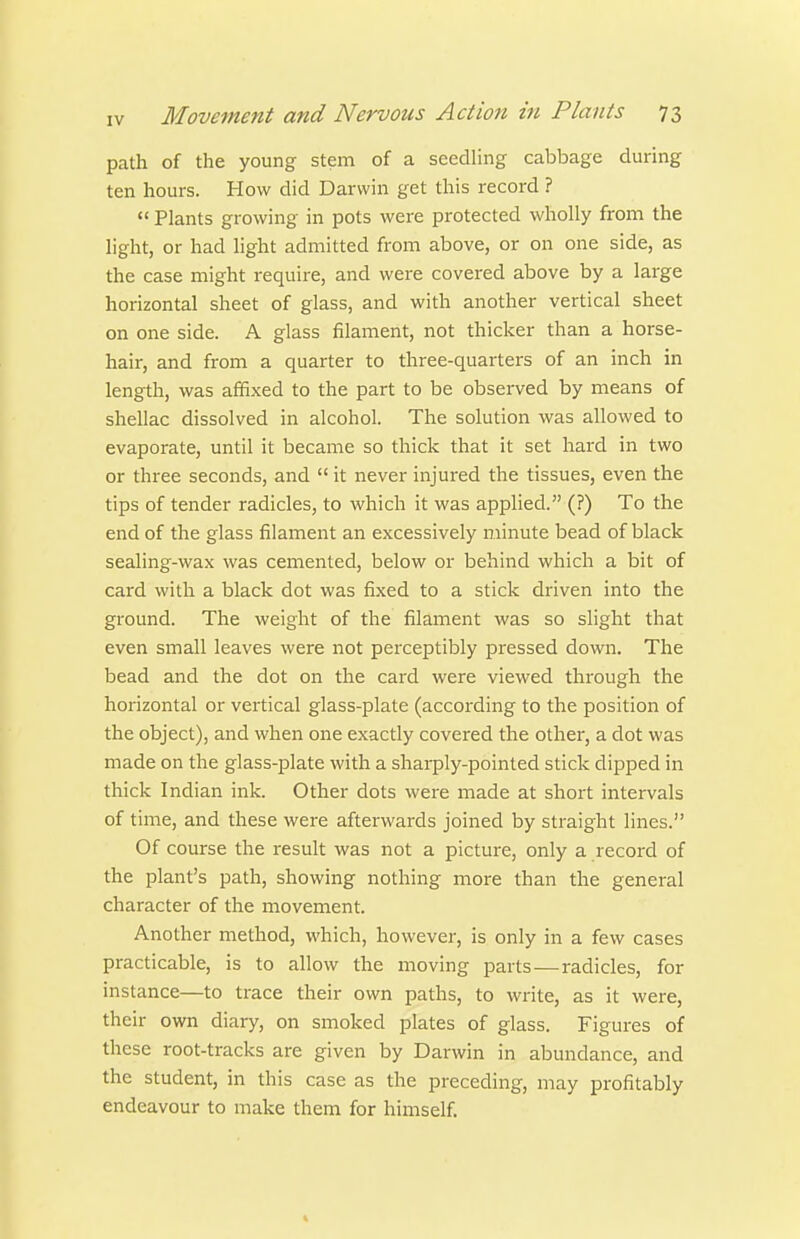 path of the young stem of a seedling cabbage during ten hours. How did Darwin get this record ?  Plants growing in pots were protected wholly from the light, or had light admitted from above, or on one side, as the case might require, and were covered above by a large horizontal sheet of glass, and with another vertical sheet on one side. A glass filament, not thicker than a horse- hair, and from a quarter to three-quarters of an inch in length, was affixed to the part to be observed by means of shellac dissolved in alcohol. The solution was allowed to evaporate, until it became so thick that it set hard in two or three seconds, and  it never injured the tissues, even the tips of tender radicles, to which it was applied. (?) To the end of the glass filament an excessively minute bead of black sealing-wax was cemented, below or behind which a bit of card with a black dot was fixed to a stick driven into the ground. The weight of the filament was so slight that even small leaves were not perceptibly pressed down. The bead and the dot on the card were viewed through the horizontal or vertical glass-plate (according to the position of the object), and when one exactly covered the other, a dot was made on the glass-plate with a sharply-pointed stick dipped in thick Indian ink. Other dots were made at short intervals of time, and these were afterwards joined by straight lines. Of course the result was not a picture, only a record of the plant's path, showing nothing more than the general character of the movement. Another method, which, however, is only in a few cases practicable, is to allow the moving parts—radicles, for instance—to trace their own paths, to write, as it were, their own diary, on smoked plates of glass. Figures of these root-tracks are given by Darwin in abundance, and the student, in this case as the preceding, may profitably endeavour to make them for himself. 4