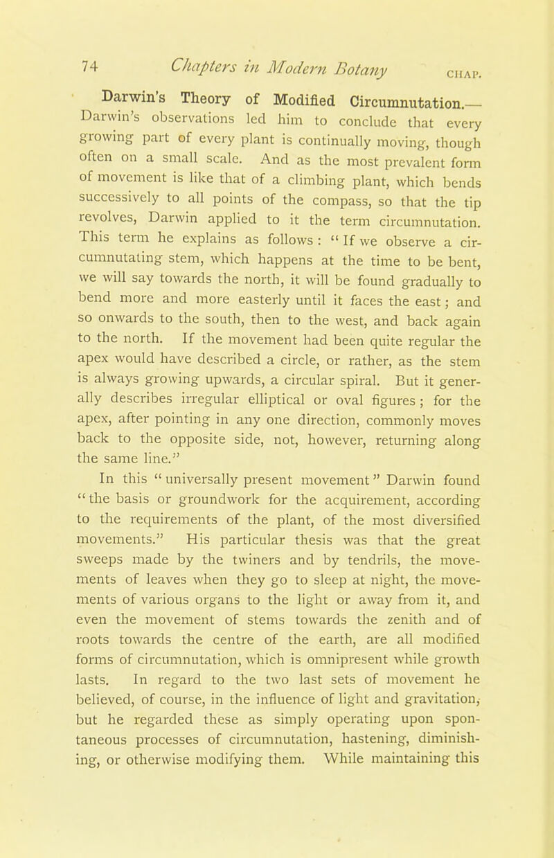 Darwin's Theory of Modified Circumnutation.— Darwin's observations led him to conclude that every growing part of every plant is continually moving, though often on a small scale. And as the most prevalent form of movement is like that of a climbing plant, which bends successively to all points of the compass, so that the tip revolves, Darwin applied to it the term circumnutation. This tenn he explains as follows :  If we observe a cir- cumnutating stem, which happens at the time to be bent, we will say towards the north, it will be found gradually to bend more and more easterly until it faces the east; and so onwards to the south, then to the west, and back again to the north. If the movement had been quite regular the apex would have described a circle, or rather, as the stem is always growing upwards, a circular spiral. But it gener- ally describes irregular elliptical or oval figures; for the apex, after pointing in any one direction, commonly moves back to the opposite side, not, however, returning along the same line. In this  universally present movement Darwin found  the basis or groundwork for the acquirement, according to the i-equirements of the plant, of the most diversified movements. His particular thesis was that the great sweeps made by the twiners and by tendrils, the move- ments of leaves when they go to sleep at night, the move- ments of various organs to the light or away from it, and even the movement of stems towards the zenith and of roots towards the centre of the earth, are all modified forms of circumnutation, which is omnipresent while growth lasts. In regard to the two last sets of movement he believed, of course, in the influence of light and gravitation,- but he regarded these as simply operating upon spon- taneous processes of circumnutation, hastening, diminish- ing, or otherwise modifying them. While maintaining this