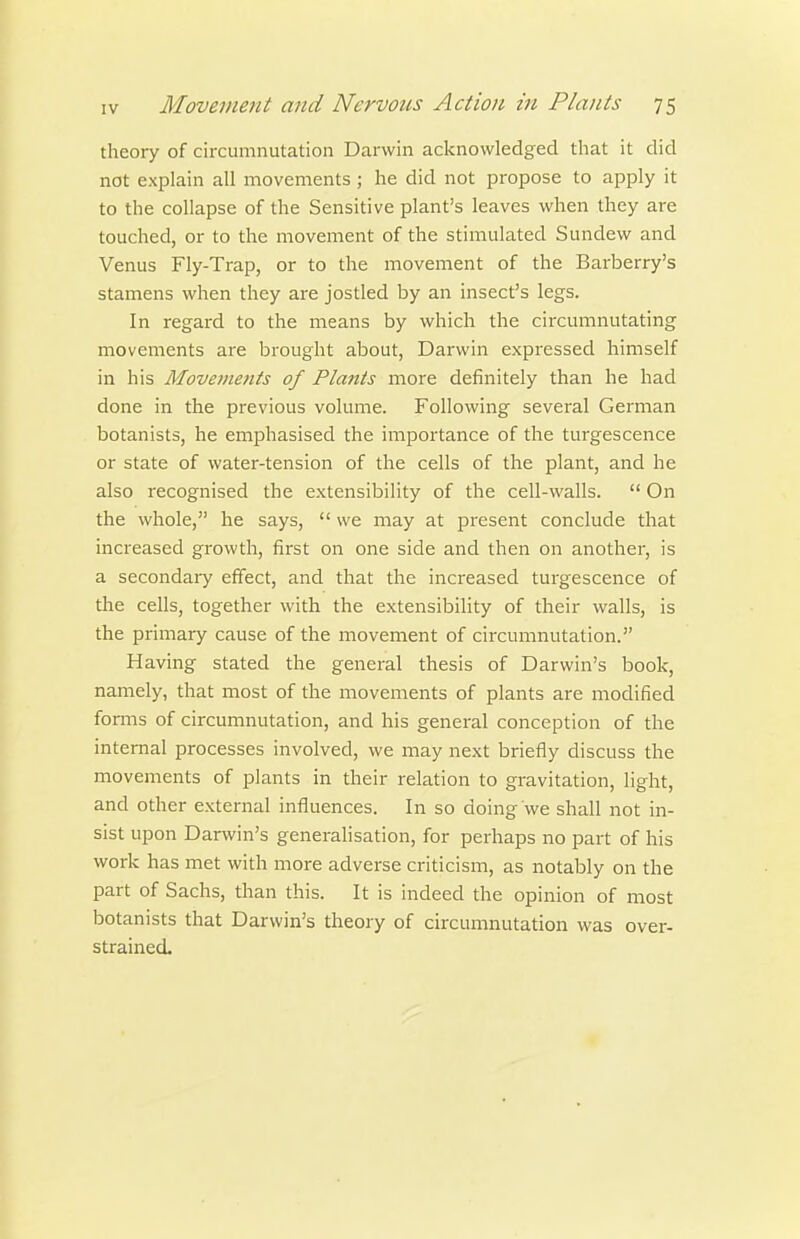 theory of circiimnutation Darwin acknowledged that it did not explain all movements; he did not propose to apply it to the collapse of the Sensitive plant's leaves when they are touched, or to the movement of the stimulated Sundew and Venus Fly-Trap, or to the movement of the Barberry's stamens when they are jostled by an insect's legs. In regard to the means by which the circumnutating movements ai'e brought about, Darwin expressed himself in his Movements of Plants more definitely than he had done in the previous volume. Following several German botanists, he emphasised the importance of the turgescence or state of water-tension of the cells of the plant, and he also recognised the e.xtensibility of the cell-walls.  On the whole, he says,  we may at present conclude that increased growth, first on one side and then on another, is a secondaiy effect, and that the increased turgescence of the cells, together with the extensibility of their walls, is the primary cause of the movement of circumnutation. Having stated the general thesis of Darwin's book, namely, that most of the movements of plants are modified forms of circumnutation, and his general conception of the internal processes involved, we may next briefly discuss the movements of plants in their relation to gravitation, light, and other external influences. In so doing we shall not in- sist upon Darwin's generalisation, for perhaps no part of his work has met with more adverse criticism, as notably on the part of Sachs, than this. It is indeed the opinion of most botanists that Darwin's theory of circumnutation was over- strained.