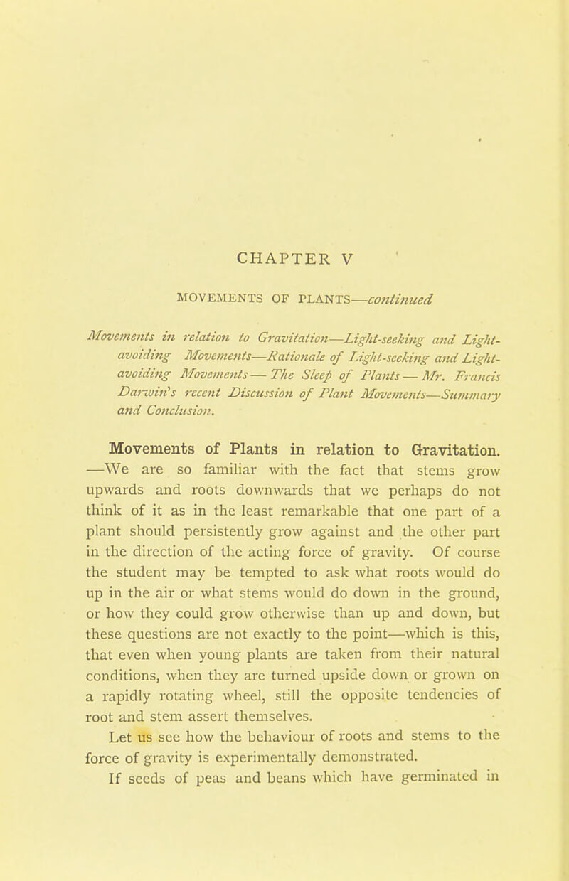 MOVEMENTS OF PLANTS—continued Movements in relation to Gravitation—Light-seeking and Light- avoiding Movements—Rationale of Light-seeking and Light- avoiding Movemeiits—The Sleep of Plants — Mr. Francis Dai-win's recent Discussion of Plant Morvements—Summaiy and Conclusion. Movements of Plants in relation to Gravitation. —We are so familiar with the fact that stems grow upwards and roots downwards that we perhaps do not think of it as in the least remarkable that one part of a plant should persistently grow against and the other part in the direction of the acting force of gravity. Of course the student may be tempted to ask what roots would do up in the air or what stems would do down in the ground, or how they could grow otherwise than up and down, but these questions are not exactly to the point—which is this, that even when young plants are taken from their natural conditions, when they are turned upside down or grown on a rapidly rotating wheel, still the opposite tendencies of root and stem assert themselves. Let us see how the behaviour of roots and stems to the force of gravity is experimentally demonstrated. If seeds of peas and beans which have germinated in