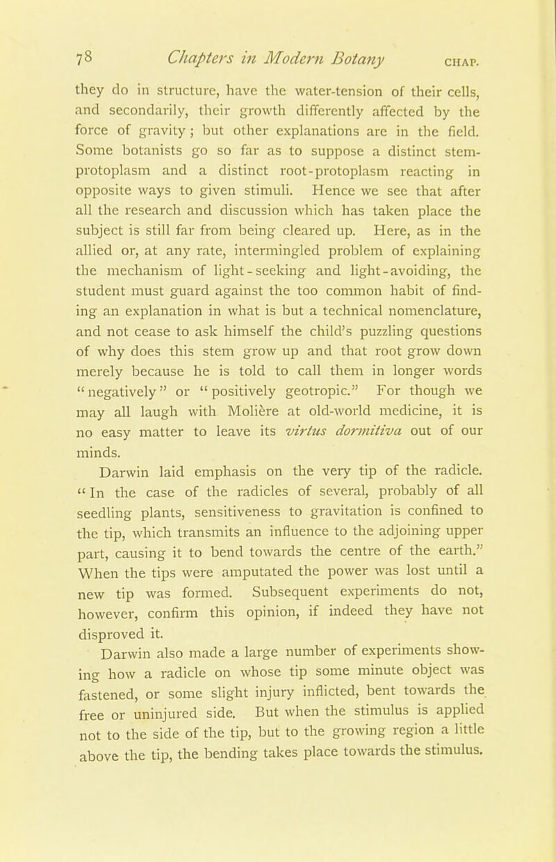 they do in structure, have the water-tension of their cells, and secondarily, their growth difTcrently affected by the force of gravity ; but other explanations are in the field. Some botanists go so far as to suppose a distinct stem- protoplasm and a distinct root-protoplasm reacting in opposite ways to given stimuli. Hence we see that after all the research and discussion which has taken place the subject is still far from being cleared up. Here, as in the allied or, at any rate, intermingled problem of explaining the mechanism of light - seeking and light-avoiding, the student must guard against the too common habit of find- ing an explanation in what is but a technical nomenclature, and not cease to ask himself the child's puzzling questions of why does this stem grow up and that root grow down merely because he is told to call them in longer words negatively or positively geotropic. For though we may all laugh with Moliere at old-world medicine, it is no easy matter to leave its virtus dorinitiva out of our minds. Darwin laid emphasis on the very tip of the radicle.  In the case of the radicles of several, probably of all seedling plants, sensitiveness to gravitation is confined to the tip, which transmits an influence to the adjoining upper part, causing it to bend towards the centre of the earth. When the tips were amputated the power was lost until a new tip was formed. Subsequent experiments do not, however, confirm this opinion, if indeed they have not disproved it. Darwin also made a large number of experiments show- ing how a radicle on whose tip some minute object was fastened, or some slight injury inflicted, bent towards the free or uninjured side. But when the stimulus is applied not to the side of the tip, but to the growing region a little above the tip, the bending takes place towards the stimulus.