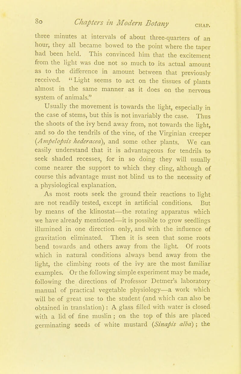 three minutes at intervals of about three-quarters of an hour, they all became bowed to the point where the taper had been held. This convinced him that the excitement from the light was due not so much to its actual amount as to the difference in amount between that previously received.  Light seems to act on the tissues of plants almost in the same manner as it does on the nervous system of animals. Usually the movement is towards the light, especially in the case of stems, but this is not invariably the case. Thus the shoots of the ivy bend away from, not towards the light, and so do the tendrils of the vine, of the Virginian creeper {Ampelopsis hederacea), and some other plants. We can easily understand that it is advantageous for tendrils to seek shaded recesses, for in so doing they will usually come nearer the support to which they cling, although of course this advantage must not blind us to the necessity of a physiological explanation. As most roots seek the ground their reactions to light are not readily tested, except in artificial conditions. But by means of the klinostat—the rotating apparatus which we have already mentioned—it is possible to grow seedlings illumined in one direction only, and with the influence of gravitation eliminated. Then it is seen that some roots bend towards and others away from the light. Of roots which in natural conditions always bend away from the light, the climbing roots of the ivy are the most familiar examples. Or the following simple experiment may be made, following the directions of Professor Detmer's laboratoiy manual of practical vegetable physiology—a work which will be of great use to the student (and which can also be obtained in translation): A glass filled with water is closed with a lid of fine muslin ; on the top of this are placed germinating seeds of white mustard (Sznapis albd); the