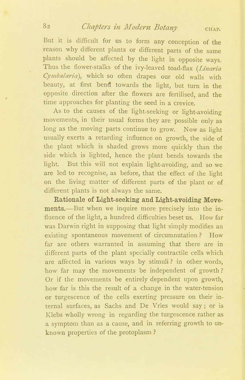 But it is difficult for us to form any conception of the reason why different plants or different parts of the same plants should be affected by the light in opposite ways. Thus the flower-stalks of the ivy-leaved toad-flax {Lmaria Cymbalaria), which so often drapes our old walls with beauty, at first bend towards the light, but turn in the opposite direction after the flowers are fertilised, and the time approaches for planting the seed in a crevice. As to the causes of the light-seeking or hght-avoiding movements, in their usual forms they are possible only as long as the moving parts continue to grow. Now as light usually exerts a retarding influence on growth, the side of the plant which is shaded grows more quickly than the side which is lighted, hence the plant bends towards the light. But this will not explain hght-avoiding, and so we are led to recognise, as before, that the effect of the light on the living matter of different parts of the plant or of different plants is not always the same. Rationale of Light-seeking and Light-avoiding Move- ments.—But when we inquire more precisely into the in- fluence of the light, a hundred difficulties beset us. How far was Darwin right in supposing that light simply modifies an existing spontaneous movement of circumnutation ? How far are others warranted in assuming that there are in different parts of the plant specially contractile cells which are affected in various ways by stimuli} in other words, how far may the movements be independent of growth ? Or if the movements be entirely dependent upon growth, how far is this the result of a change in the water-tension or turgescence of the cells exerting pressure on their in- ternal surfaces, as Sachs and De Vries would say; or is Klebs wholly wrong in regarding the turgescence rather as a symptom than as a cause, and in referring growth to un- known properties of the protoplasm ?