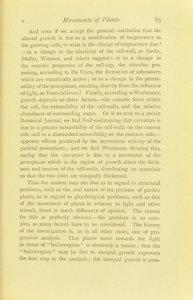 And even if we accept the general conclusion that the altered growth is due to a modification of turgescence in the growing cells, to what is the change of turgescence due ? —to a change in the elasticity of the cell-wall, as Sachs, Pfeffer, Wiesner, and others suggest; or to a change in the osmotic properties of the cell-sap, the stimulus pro- moting, according to De Vries, the formation of substances which are osmotically active; or to a change in the penne- ability of the protoplasm, resulting directly from the influence of light, as Vines believes ? Finally, according toWoitmann, growth depends on three factors—the osmotic force within the cell, the extensibility of the cell-walls, and the relative abundance of surrounding water. Or if we turn to a recent Botanical Journal, we find Noll maintaining that curvature is due to a greater extensibility of the cell-walls on the convex side and to a diminished extensibility on the concave side— opposite effects produced by the mysterious activity of the parietal protoplasm ; and we find Wortmann denying this, saying that the curvature is due to a movement of the protoplasm which in the region of growth alters the thick- ness and tension of the cell-wells, distributing its materials so that the two sides are unequally thickened. Thus the student may see that as in regard to structural problems, such as the real nature of the pitchers of pitcher plants, so in regard to physiological problems, such as this of the movement of plants in relation to light and other stimuli, there is much difference of opinion. The reason for this is perfectly obvious — the problem is so com- plex, so many factors have to be considered. The history of the investigation is, as in all other cases, one of pro- gressive analysis. That plants move towards the light in virtue of  heliotropism  is obviously a truism ; that the  hehotropism may be due to unequal growth expresses the first step in the analysis ; the unequal growth is asso-
