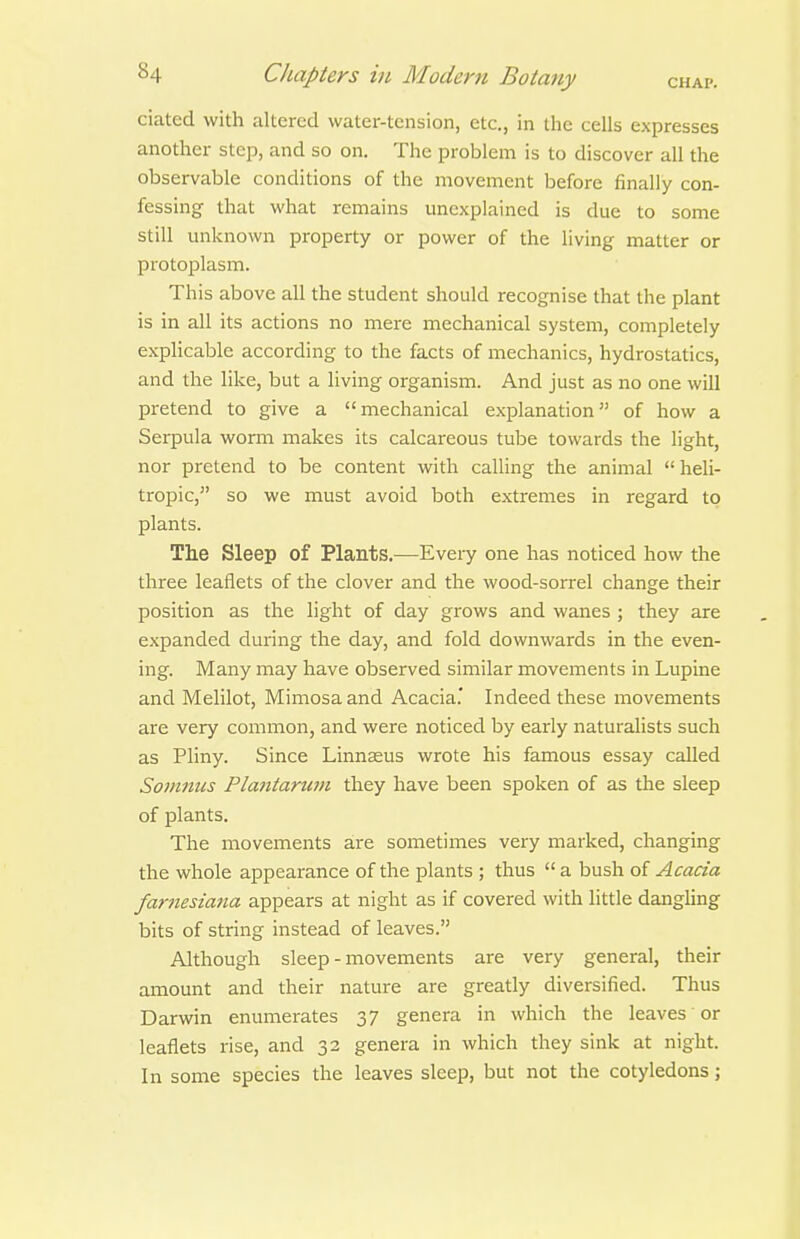 ciated with altered water-tension, etc., in the cells expresses another step, and so on. The problem is to discover all the observable conditions of the movement before finally con- fessing that what remains unexplained is due to some still unknown property or power of the living matter or protoplasm. This above all the student should recognise that the plant is in all its actions no mere mechanical system, completely explicable according to the facts of inechanics, hydrostatics, and the like, but a living organism. And just as no one will pretend to give a mechanical explanation of how a Serpula worm makes its calcareous tube towards the light, nor pretend to be content with calling the animal heli- tropic, so we must avoid both extremes in regard to plants. The Sleep of Plants.—Every one has noticed how the three leaflets of the clover and the wood-sorrel change their position as the light of day grows and wanes ; they are expanded during the day, and fold downwards in the even- ing. Many may have observed similar movements in Lupine and Melilot, Mimosa and Acacia.' Indeed these movements are very common, and were noticed by early naturalists such as Pliny. Since Linnaeus wrote his famous essay called Somnus Plantarwn they have been spoken of as the sleep of plants. The movements are sometimes very marked, changing the whole appearance of the plants ; thus  a bush of Acacia far7iesiana appears at night as if covered with little dangling bits of string instead of leaves. Although sleep - movements are very general, their amount and their nature are greatly diversified. Thus Darwin enumerates 37 genera in which the leaves or leaflets rise, and 32 genera in which they sink at night. In some species the leaves sleep, but not the cotyledons;
