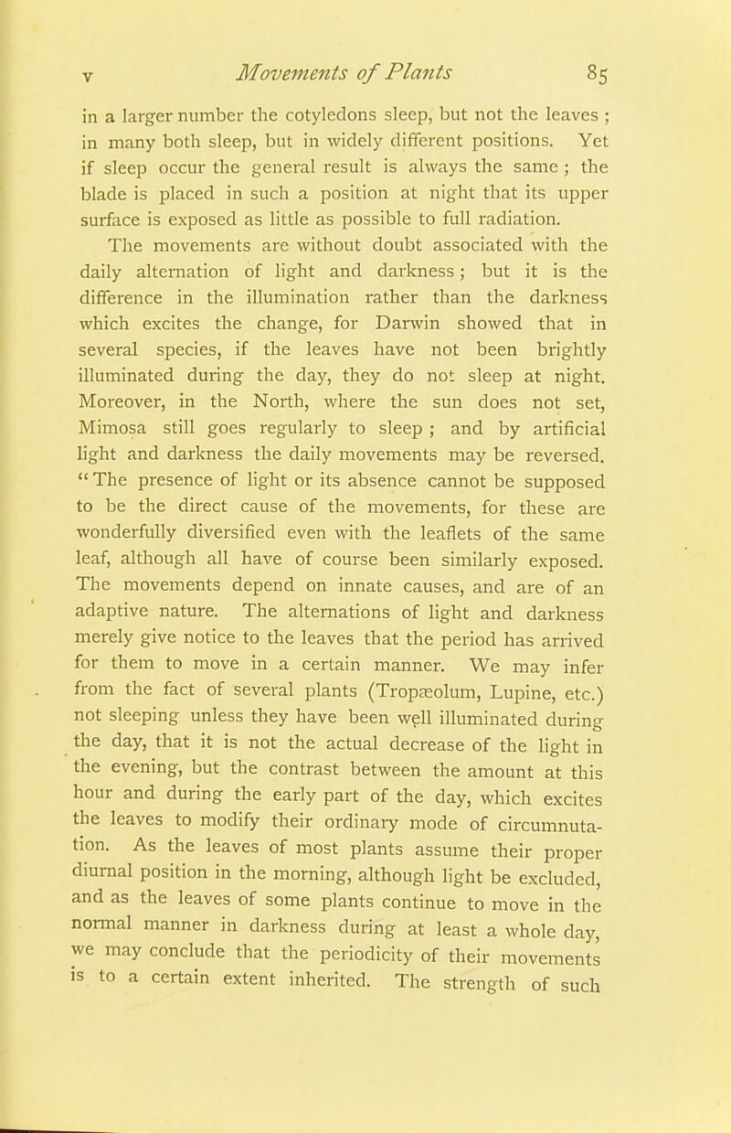 in a larger number the cotyledons sleep, but not the leaves ; in many both sleep, but in widely different positions. Yet if sleep occur the general I'esult is always the same ; the blade is placed in such a position at night that its upper surface is exposed as little as possible to full radiation. The movements are without doubt associated with the daily alternation of Hght and darkness; but it is the difference in the illumination rather than the darkness which excites the change, for Darwin showed that in several species, if the leaves have not been brightly illuminated during the day, they do not sleep at night. Moreover, in the North, where the sun does not set, Mimosa still goes regularly to sleep ; and by artificial light and darkness the daily movements may be reversed.  The presence of light or its absence cannot be supposed to be the direct cause of the movements, for these ai-e wonderfully diversified even with the leaflets of the same leaf, although all have of course been similarly exposed. The movements depend on innate causes, and are of an adaptive nature. The alternations of light and darkness merely give notice to the leaves that the period has an-ived for them to move in a certain manner. We may infer from the fact of several plants (Tropa;olum, Lupine, etc.) not sleeping unless they have been well illuminated durino- the day, that it is not the actual decrease of the light in the evening, but the contrast between the amount at this hour and during the early part of the day, which excites the leaves to modify their ordinary mode of circumnuta- tion. As the leaves of most plants assume their proper diurnal position in the morning, although light be excluded, and as the leaves of some plants continue to move in the normal manner in darkness during at least a whole day, we may conclude that the periodicity of their movements is to a certain extent inherited. The strength of such