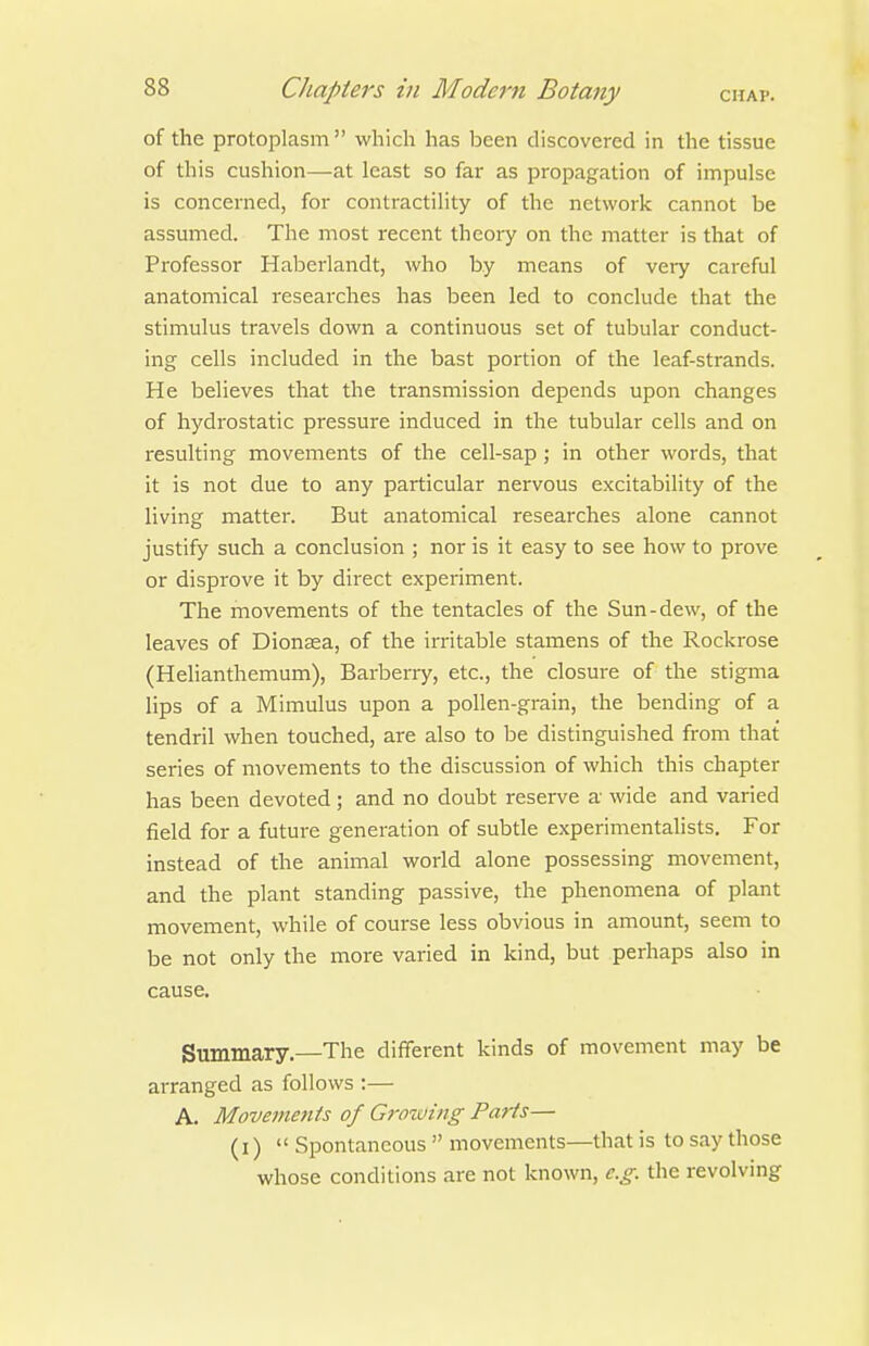 of the protoplasm  which has been discovered in the tissue of this cushion—at least so far as propagation of impulse is concerned, for contractility of the network cannot be assumed. The most recent theory on the matter is that of Professor Haberlandt, who by means of very careful anatomical researches has been led to conclude that the stimulus travels down a continuous set of tubular conduct- ing cells included in the bast portion of the leaf-strands. He believes that the transmission depends upon changes of hydrostatic pressure induced in the tubular cells and on resulting movements of the cell-sap ; in other words, that it is not due to any particular nervous excitability of the living matter. But anatomical researches alone cannot justify such a conclusion ; nor is it easy to see how to prove or disprove it by direct experiment. The movements of the tentacles of the Sun-dew, of the leaves of Dionsea, of the irritable stamens of the Rockrose (Helianthemum), Barberry, etc., the closure of the stigma lips of a Mimulus upon a pollen-grain, the bending of a tendril when touched, are also to be distinguished from that series of movements to the discussion of which this chapter has been devoted; and no doubt reserve a wide and varied field for a future generation of subtle experimentalists. For instead of the animal world alone possessing movement, and the plant standing passive, the phenomena of plant movement, while of course less obvious in amount, seem to be not only the more varied in kind, but perhaps also in cause. Summary.—The different kinds of movement may be arranged as follows :— A. Movements of Gjvwing Parts— (I)  Spontaneous  movements—that is to say those whose conditions are not known, e.g. the revolving